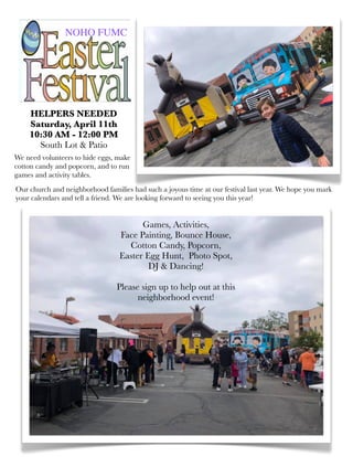 HELPERS NEEDED
Saturday, April 11th
10:30 AM - 12:00 PM
South Lot & Patio
We need volunteers to hide eggs, make
cotton candy and popcorn, and to run
games and activity tables.
NOHO FUMC
Games, Activities,
Face Painting, Bounce House,
Cotton Candy, Popcorn,
Easter Egg Hunt, Photo Spot,
DJ & Dancing!
Please sign up to help out at this
neighborhood event!
Our church and neighborhood families had such a joyous time at our festival last year. We hope you mark
your calendars and tell a friend. We are looking forward to seeing you this year!
 
