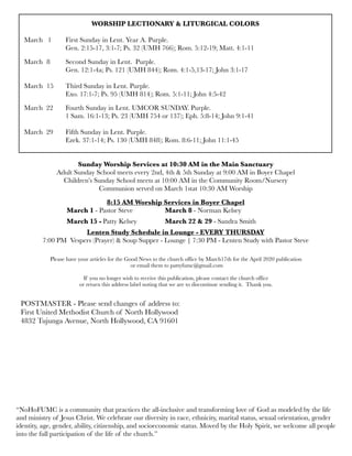WORSHIP LECTIONARY & LITURGICAL COLORS
	 	
March 1	 First Sunday in Lent. Year A. Purple.
	 	 Gen. 2:15-17, 3:1-7; Ps. 32 (UMH 766); Rom. 5:12-19; Matt. 4:1-11
March	 8	 Second Sunday in Lent. Purple.
	 	 Gen. 12:1-4a; Ps. 121 (UMH 844); Rom. 4:1-5,13-17; John 3:1-17
March	 15	 Third Sunday in Lent. Purple.
	 	 Exo. 17:1-7; Ps. 95 (UMH 814); Rom. 5:1-11; John 4:5-42
March 22	 Fourth Sunday in Lent. UMCOR SUNDAY. Purple.
	 	 1 Sam. 16:1-13; Ps. 23 (UMH 754 or 137); Eph. 5:8-14; John 9:1-41
March 29 	 Fifth Sunday in Lent. Purple.
	 	 Ezek. 37:1-14; Ps. 130 (UMH 848); Rom. 8:6-11; John 11:1-45
Sunday Worship Services at 10:30 AM in the Main Sanctuary
Adult Sunday School meets every 2nd, 4th & 5th Sunday at 9:00 AM in Boyer Chapel
Children’s Sunday School meets at 10:00 AM in the Community Room/Nursery
Communion served on March 1stat 10:30 AM Worship
8:15 AM Worship Services in Boyer Chapel
	 	 March 1 - Pastor Steve	 	 March 8 - Norman Kelsey
	 March 15 -	Patty Kelsey	 	 March 22 & 29 - Sandra Smith
Lenten Study Schedule in Lounge - EVERY THURSDAY
7:00 PM Vespers (Prayer) & Soup Supper - Lounge | 7:30 PM - Lenten Study with Pastor Steve
Please have your articles for the Good News to the church office by March17th for the April 2020 publication
or email them to pattyfumc@gmail.com
If you no longer wish to receive this publication, please contact the church office
or return this address label noting that we are to discontinue sending it. Thank you.
POSTMASTER - Please send changes of address to:
First United Methodist Church of North Hollywood
4832 Tujunga Avenue, North Hollywood, CA 91601
“NoHoFUMC is a community that practices the all-inclusive and transforming love of God as modeled by the life
and ministry of Jesus Christ. We celebrate our diversity in race, ethnicity, marital status, sexual orientation, gender
identity, age, gender, ability, citizenship, and socioeconomic status. Moved by the Holy Spirit, we welcome all people
into the full participation of the life of the church.”
 