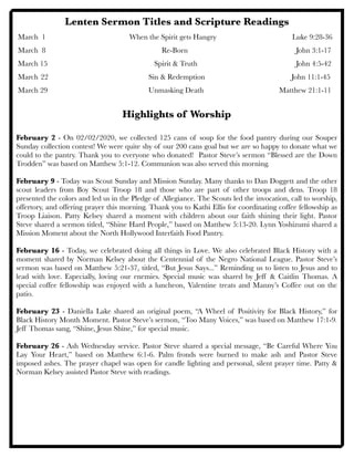 Lenten Sermon Titles and Scripture Readings
March 1	 	 	 When the Spirit gets Hangry	 	 	 Luke 9:28-36
March 8	 		 	 	 Re-Born	 	 	 	 John 3:1-17
March 15 	 	 	 	 	 Spirit & Truth 	 	 	 	 John 4:5-42
	 	 	 	
March	22 		 	 	 	 Sin & Redemption John 11:1-45
March 29	 	 	 	 	 Unmasking Death	 	 	 	 Matthew 21:1-11
	 	 	
Highlights of Worship
February 2 - On 02/02/2020, we collected 125 cans of soup for the food pantry during our Souper
Sunday collection contest! We were quite shy of our 200 cans goal but we are so happy to donate what we
could to the pantry. Thank you to everyone who donated! Pastor Steve’s sermon “Blessed are the Down
Trodden” was based on Matthew 5:1-12. Communion was also served this morning.
February 9 - Today was Scout Sunday and Mission Sunday. Many thanks to Dan Doggett and the other
scout leaders from Boy Scout Troop 18 and those who are part of other troops and dens. Troop 18
presented the colors and led us in the Pledge of Allegiance. The Scouts led the invocation, call to worship,
offertory, and offering prayer this morning. Thank you to Kathi Ellis for coordinating coffee fellowship as
Troop Liaison. Patty Kelsey shared a moment with children about our faith shining their light. Pastor
Steve shared a sermon titled, “Shine Hard People,” based on Matthew 5:13-20. Lynn Yoshizumi shared a
Mission Moment about the North Hollywood Interfaith Food Pantry.
February 16 - Today, we celebrated doing all things in Love. We also celebrated Black History with a
moment shared by Norman Kelsey about the Centennial of the Negro National League. Pastor Steve’s
sermon was based on Matthew 5:21-37, titled, “But Jesus Says...” Reminding us to listen to Jesus and to
lead with love. Especially, loving our enemies. Special music was shared by Jeff & Caitlin Thomas. A
special coffee fellowship was enjoyed with a luncheon, Valentine treats and Manny’s Coffee out on the
patio.
February 23 - Daniella Lake shared an original poem, “A Wheel of Positivity for Black History,” for
Black History Month Moment. Pastor Steve’s sermon, “Too Many Voices,” was based on Matthew 17:1-9.
Jeff Thomas sang, “Shine, Jesus Shine,” for special music.
February 26 - Ash Wednesday service. Pastor Steve shared a special message, “Be Careful Where You
Lay Your Heart,” based on Matthew 6:1-6. Palm fronds were burned to make ash and Pastor Steve
imposed ashes. The prayer chapel was open for candle lighting and personal, silent prayer time. Patty &
Norman Kelsey assisted Pastor Steve with readings.
 