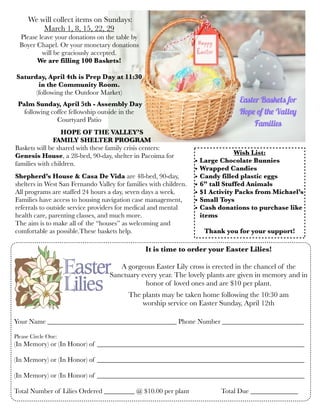 It is time to order your Easter Lilies!
A gorgeous Easter Lily cross is erected in the chancel of the
Sanctuary every year. The lovely plants are given in memory and in
honor of loved ones and are $10 per plant.
The plants may be taken home following the 10:30 am
worship service on Easter Sunday, April 12th
Your Name ______________________________________ Phone Number ________________________
Please Circle One:
(In Memory) or (In Honor) of _____________________________________________________________
(In Memory) or (In Honor) of _____________________________________________________________
(In Memory) or (In Honor) of _____________________________________________________________
Total Number of Lilies Ordered _________ @ $10.00 per plant	 	 Total Due ______________
HOPE OF THE VALLEY’S
FAMILY SHELTER PROGRAM
Baskets will be shared with these family crisis centers:
Genesis House, a 28-bed, 90-day, shelter in Pacoima for
families with children.
Shepherd’s House & Casa De Vida are 48-bed, 90-day,
shelters in West San Fernando Valley for families with children.
All programs are staffed 24 hours a day, seven days a week.
Families have access to housing navigation case management,
referrals to outside service providers for medical and mental
health care, parenting classes, and much more.
The aim is to make all of the “houses” as welcoming and
comfortable as possible.These baskets help.
Wish List:
• Large Chocolate Bunnies	
• Wrapped Candies
• Candy filled plastic eggs
• 6” tall Stuffed Animals
• $1 Activity Packs from Michael’s
• Small Toys
• Cash donations to purchase like
items
Thank you for your support!
We will collect items on Sundays:
March 1, 8, 15, 22, 29
Please leave your donations on the table by
Boyer Chapel. Or your monetary donations
will be graciously accepted.
We are filling 100 Baskets!
Saturday, April 4th is Prep Day at 11:30
in the Community Room.
(following the Outdoor Market)
Palm Sunday, April 5th - Assembly Day
following coffee fellowship outside in the
Courtyard Patio
 