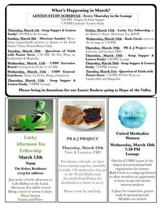 What’s Happening in March?
Sunday, March 8th - Missions Sunday! Please
bring nonperishable proteins to donate to the Food
Pantry! (Tuna, Peanut Butter, Chili)
LENTEN STUDY SCHEDULE - Every Thursday in the Lounge
7:00 PM - Vespers & Soup Supper
7:30 PM Unafraid - Lenten Study
Tuesday, March 10th - Questions of Faith
with Pastor Steve. 7:30 PM. Pit Fire Pizza on
Lankershim & Magnolia.
Wednesday, March 18th - Ruth Circle meets in
the Lounge at 7:30 PM.
Wednesday, March 11th - UMW General
Luncheon. Noon. Lo-Fe-Lo. Bring a Sandwich.
Thursday, March 19th - Soup Supper &
Lenten Study! 7:00 PM. Lounge.
PB & J PROJECT
Thursday, March 19th
Time & Location TBD
For almost a decade, we have
been coming together, monthly,
to make 150 sandwiches that go
to the North Hollywood
Interfaith Food Pantry for
distribution to those in need.
Please come by and help.
Thursday, March 19th- PB & J Project meet
with time and location TBD.
Thursday, March 5th - Soup Supper & Lenten
Study! 7:00 PM in the Lounge.
Friday, March 13th - Lucky Tea Fellowship at
the Kelsey’s. Noon. Afternoon Tea. RSVP.
Wednesday, March 11th - UMW Executive
Board meeting in Lo-Fe-Lo 11:30 AM.
Thursday, March 12th - Soup Supper &
Lenten Study. 7:00PM. Lounge.
Thursday, March 26th - Soup Supper & Lenten
Study. 7:30 PM. Lounge.
United Methodist
Women
Wednesday, March 18th
7:30 PM
Lounge
Our local UMW is part of the
largest denominational faith
organization for women.
Ruth Circle is a subgroup formed
to allow members an opportunity
to focus on special mission
interests projects.
A place for connection, prayer,
study & spiritual growth.
All ladies are invited.
Please bring in donations for our Easter Baskets going to Hope of the Valley
Tuesday, March 31st - Question of Faith with
Pastor Steve. 7:30 PM. Pit Fire Pizza on
Lankershim and Magnolia.
Lucky
Afternoon Tea
Fellowship
March 13th
Noon
The Kelsey Residence
(rsvp for address)
Join us for a lovely afternoon in
Lake Balboa on the Lanai.
Afternoon Tea will be served
Bring a sweet or savory to share.
Wear Green
Games and Prizes
 