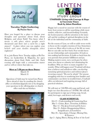 Tuesday Night Gathering
 By Pastor Steve
Have you longed for a place to discuss your
thoughts and questions about God, about
Religion, and about Faith? You know what I
mean: a safe place where people aren’t
threatened and there isn’t a need for a right
answer? A place where you can explore your
beliefs and your doubts alongside other
explorers?
If so, join Pastor Steve Tuesday nights at Pit Fire
Pizza, on Lankershim & Magnolia, for open
discussions about God, Faith, and Life. Each
evening will begin with a conversation starter
and we will see where that takes us.
Meet at 7:30 pm on these Dates:
March 10
March 31
Questions of faith may be turned into Pastor
Steve ahead of time by emailing the church
office at nohofumc@gmail.com or by dropping
your questions in the offering plate or church
office mail slot on Sundays.
UNAFRAID: Living with Courage & Hope
in Uncertain Times
Book by Adam Hamilton
Happy isn’t a mood we associate with the season of
Lent. Lent seems to call for something a little more
somber, reflective, and inward looking. Certainly,
the Lenten journey calls for attention to the inner
self and the working of spiritual disciplines in the
life of the individual and the community of faith.
For the season of Lent, we will set aside seven weeks
to focus on the complex emotion of fear. Sometimes
it saves us. More often it robs us of the life we want.
But we can take our lives back. Fear wreaks havoc
on our relationships and communities. It leads us
into making bad decisions. It holds us back from the
very pursuits that promise fulfillment and joy.
Making matters worse, not a week goes by when
some new threat or calamity isn’t dominating the
headlines. Why are there so many tragedies? we
wonder. What will happen next? Unafraid will show
how a believer and unbeliever alike, can develop
sustaining spiritual practices and embrace Jesus’s
recurring counsel: “Do not be afraid.” For anyone
struggling with fear or wondering how families and
communities can thrive in troubled times, Unafraid
offers an informed and inspiring message full of
practical solutions.
We will start at 7:00 PM with soup and bread, and
begin our class discussion at 7:30 PM. (We will ask
for participants to sign up to bring soup, bread,
salad, beverages, and dessert each week).
CLASS SCHEDULE:
Feb 27 - Understanding & Countering Fear
Mar 5 - Crime, Race, Terrorism, & Politics
Mar 12 - The Jesus Creed and Its Loves
Mar 19 - Failure Disappointing Others,
Insignificance, & Loneliness
Mar 26 - Apocalypse, Change, Missing Out,
& Finances
Apr 2 - Aging, Illness, Dying, & Fear of the Lord
 