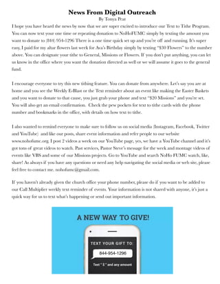 News From Digital Outreach
By Tonya Peat
I hope you have heard the news by now that we are super excited to introduce our Text to Tithe Program.
You can now text your one time or repeating donation to NoHoFUMC simply by texting the amount you
want to donate to (844) 954-1296 There is a one time quick set up and you’re off and running. It’s super
easy, I paid for my altar flowers last week for Ava’s Birthday simply by texting “$30 Flowers” to the number
above. You can designate your tithe to General, Missions or Flowers. If you don’t put anything, you can let
us know in the office where you want the donation directed as well or we will assume it goes to the general
fund.
I encourage everyone to try this new tithing feature. You can donate from anywhere. Let’s say you are at
home and you see the Weekly E-Blast or the Text reminder about an event like making the Easter Baskets
and you want to donate to that cause, you just grab your phone and text “$20 Missions” and you’re set.
You will also get an email confirmation.  Check the pew pockets for text to tithe cards with the phone
number and bookmarks in the office, with details on how text to tithe.
I also wanted to remind everyone to make sure to follow us on social media (Instagram, Facebook, Twitter
and YouTube) and like our posts, share event information and refer people to our website
www.nohofumc.org. I post 2 videos a week on our YouTube page, yes, we have a YouTube channel and it’s
got tons of great videos to watch. Past services, Pastor Steve’s message for the week and montage videos of
events like VBS and some of our Missions projects. Go to YouTube and search NoHo FUMC watch, like,
share! As always if you have any questions or need any help navigating the social media or web site, please
feel free to contact me. nohofumc@gmail.com.
If you haven’t already given the church office your phone number, please do if you want to be added to
our Call Multiplier weekly text reminder of events. Your information is not shared with anyone, it’s just a
quick way for us to text what’s happening or send out important information.
844-954-1296
 