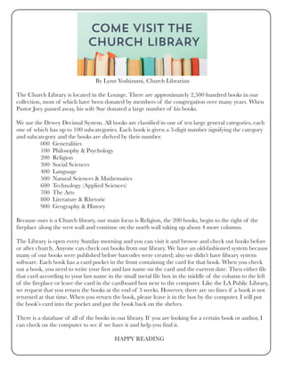 By Lynn Yoshizumi, Church Librarian
 
The Church Library is located in the Lounge. There are approximately 2,500 hundred books in our
collection, most of which have been donated by members of the congregation over many years. When
Pastor Joey passed away, his wife Sue donated a large number of his books. 
We use the Dewey Decimal System. All books are classified in one of ten large general categories, each
one of which has up to 100 subcategories. Each book is given a 3-digit number signifying the category
and subcategory and the books are shelved by their number.
                000  Generalities
                100  Philosophy & Psychology
                200  Religion
                300  Social Sciences
                400  Language
                500  Natural Sciences & Mathematics
                600  Technology (Applied Sciences)
                700  The Arts
                800  Literature & Rhetoric
                900  Geography & History 
Because ours is a Church library, our main focus is Religion, the 200 books, begin to the right of the
fireplace along the west wall and continue on the north wall taking up about 4 more columns.
The Library is open every Sunday morning and you can visit it and browse and check out books before
or after church. Anyone can check out books from our library. We have an old-fashioned system because
many of our books were published before barcodes were created; also we didn’t have library system
software. Each book has a card pocket in the front containing the card for that book. When you check
out a book, you need to write your first and last name on the card and the current date. Then either file
that card according to your last name in the small metal file box in the middle of the column to the left
of the fireplace or leave the card in the cardboard box next to the computer. Like the LA Public Library,
we request that you return the books at the end of 3 weeks. However, there are no fines if a book is not
returned at that time. When you return the book, please leave it in the box by the computer. I will put
the book’s card into the pocket and put the book back on the shelves. 
There is a database of all of the books in our library. If you are looking for a certain book or author, I
can check on the computer to see if we have it and help you find it.
                                                                 HAPPY READING
 
