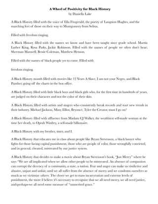 A Wheel of Positivity for Black History
by Daniella Lake
A Black History filled with the voice of Ella Fitzgerald, the poetry of Langston Hughes, and the
marching feet of those on their way to Montgomery from Selma.
Filled with freedom ringing.
A Black History filled with the names we know and have been taught since grade school. Martin
Luther King, Rosa Parks, Jackie Robinson. Filled with the names of people we often don’t hear;
Sherman Maxwell, Bessie Coleman, Matthew Henson.
Filled with the names of black people yet to come. Filled with
freedom ringing.
A Black History month filled with movies like 12 Years A Slave, I am not your Negro, and Black
Panther, going off the charts in the box office.
A Black History filled with little black boys and black girls who, for the first time in hundreds of years,
are judged on their character and not the color of their skin.
A Black History filled with artists and singers who consistently break records and start new trends in
their industry. Michael Jackson, Missy Elliot, Beyoncé, Tyler the Creator, must I go on?
A Black History filled with affluence from Madam CJ Walker, the wealthiest self-made woman at the
time her death, to Oprah Winfrey, a self-made billionaire.
A Black History with my brother, sister, and I.
A Black History that educates me in class about people like Bryan Stevenson, a black lawyer who
fights for those facing capital punishment, those who are people of color, those wrongfully convicted,
and in general, cheated, mistreated by our justice system.
A Black History that decides to make a movie about Bryan Stevenson’s book, “Just Mercy” where he
says “We are all implicated when we allow other people to be mistreated. An absence of compassion
can corrupt the decency of a community, a state, a nation. Fear and anger can make us vindictive and
abusive, unjust and unfair, until we all suffer from the absence of mercy and we condemn ourselves as
much as we victimize others. The closer we get to mass incarceration and extreme levels of
punishment, the more I believe it's necessary to recognize that we all need mercy, we all need justice,
and-perhaps-we all need some measure of “unmerited grace.”
 