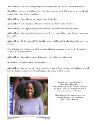 A Black History that is all encompassing and unabridged, that isn’t always a wheel of positivity.
Black History that is seen as African American History, starting in the 1600s, but we were black and
making history long before we got here.
A Black History that makes me sing a praise song for the day.
A Black History that is relentless, that can’t be held down, that won’t be held down.
A Black History that keeps growing, keeps extending, that we keep learning more about.
A Black History that remains hidden, parts of it we’ll never know till they make Hidden Figures part
2, 5, and 6.
A Black History filled with the old We Shall Overcome, and We shall Not Be Moved, but what does
it mean?
Toni Morrison said “Freeing yourself is one thing; claiming ownership of that freed self is another.
“A Black History that did both.
A Black History that makes it known that the power lies within me, within us. A
Black History that sees me bloom like the flowers.
A Black History that gives me the courage to speak, to sing, to fight, for what is right. Because when I
have the slightest moment of doubt, of fear, I just flip a page in Black History.
Daniella Lake is now a Senior at
Notre Dame High School.
She has been our Acolyte for many years and
the North District, Youth Representative, at
Annual Conference for two years.
Daniella shared this poem she wrote on
Sunday, February 23rd, during our
Black History Moment.
 