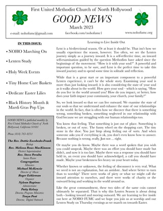 First United Methodist Church of North Hollywood
GOOD NEWS
e-mail: nohofumc@gmail.com
March 2023
facebook.com/nohofumc1 www.nohofumc.org
IN THIS ISSUE:
• NOHO Marching On
• Lenten Study
• Holy Week Events
• Tiny Home Care Baskets
• Dedicate Easter Lilies
• Black History Month &
Mardi Gras Pop Ups
GOOD NEWS is published monthly by
First United Methodist Church of North
Hollywood, California 91601
Phone (818) 763-8231
The Rev. Dottie Escobedo-Frank
Bishop
Rev. Melissa Roux MacKinnon
District Superintendent
Rev. Steve Peralta
Senior Pastor
Congregation
Ministers
Michael McKenzie
Director of Music
Roger Eshleman
Organist
Nylean Rapinac
Administrator
Patty Kelsey
Director, Program Ministries
Tonya Peat
Director, Digital Outreach
Learning to Live Inside Out
Lent is a bi-directional season. Or at least it should be. That isn’t how we
usually experience the season, however. Too often, we see the Lenten
journey simply as a journey inward. It is a self-reflective time, an inward
self-examination guided by the question Methodists have asked since the
beginnings of the movement: “How is it with your soul?” A powerful and
important question, to be sure, and Lent is the perfect time to take this
inward journey and to spend some time in solitude and reflection.
While that is a great start or an important component to a powerful
Lenten experience, it can’t be the whole story. Examining your soul is
more than just looking inward; it is also considering the state of your soul
as it walks about in the world. How goes your soul – which is saying, “How
do you live in the world around you? How do you impact, or better, how
does your faith impact your community, your church, your family?”
So, we look inward so that we can live outward. We examine the state of
our souls so that we understand and enhance the state of our relationships
in the world. In fact, that is often how we discover that there is something
wrong, something broken, something neglected in our relationship with
God because we are struggling with our human relationships too.
You know that feeling. That something is just out of place. Something is
broken, or out of sync. The funny wheel on the shopping cart. The tiny
stone in the shoe. You just limp along feeling out of sorts. And when
someone asks you if everything is ok, you don’t even know how to answer.
Because nothing is wrong, really. Just not ... right.
Or maybe you do know. Maybe there was a word spoken that you wish
you could unspeak. Maybe there was an effort you should have made but
didn’t, and now it is too late. Maybe there was a response you should have
held in, an event you should have acknowledged, a call you should have
made. Maybe your brokenness lies heavy on your heart today.
Whether known or unknown, the feeling of disconnect is very real. What
we need is not an explanation, but an antidote. And where better to turn
than to worship? There were works of piety or what we might call the
inward attention to ourselves, and there were works of charity or the
outward living and working in the world around us.
Like the great commandment, these two sides of the same coin cannot
ultimately be separated. That is why this Lenten Season is about doing
both - looking inward and moving outward. We are learning to live inside
out here at NOHO FUMC and we hope you join us at worship and our
Lenten Study on Thursday evenings as we march on towards Easter.
 