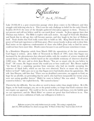 Reﬂections
Dr. Joey K. McDonald
Reﬂections are part of the weekly bulletin inserts for worship. This writing is originally from
April 26, 2009 and Deanne Cox shared a message titled, “It Wasn’t A Ghost Story” based on Luke 24:36-48
Luke 24:36b-48 is a post resurrection passage where Jesus comes to his followers and they
struggle with believing who he is.  This is not the only challenge in belief for the early Church. 
In John 20:19-31 the story of the disciples gathered when Jesus appears to them.  Thomas is
not present and will not believe until he can touch Jesus’ wounds.  So Jesus appears later that
Thomas may believe.  The Bible is replete with such stories.  An angel of God tells Abraham
and Sarah that in old age they will become parents, and they laugh in the face of Holiness
itself.  Noah doubts that God really wants him to build an Ark.  King David doubts the real
power of God and experiences a fall from grace. Peter swears loyalty to Jesus only to deny him. 
Paul insists on his righteous condemnation of those who follow Jesus only to ﬁnd his surety
could not have been more false.  Doubt comes because it can and because sometimes it must.
In a Homiletics Magazine article from March 2009 the agnosticism of the late astronomer
Carl Sagan is written.  Jerry Adler of Newsweek in March of 1997, states that Sagan was
fascinated by the phenomenon that educated adults, with the wonders of science manifest all
around them, could cling to beliefs based on the unveriﬁable testimony of observers dead for
2,000 years.  He once said to cleric Joan Brown, “You are so smart; why do you believe in
God?’  Of course, Dr. Sagan meant why would you or how could you?  Rev. Brown replied
“she found this a surprising question from someone who had no trouble accepting the
existence of black holes, which no one has ever observed. You’re so smart why don’t you
believe in God?” Adler goes on to say that Sagan never had doubts about his agnosticism.  His
wife Ann Druyan, told him that “There was no deathbed conversion...no appeals to God, no
hope for an afterlife, no pretending that he and I, who had been inseparable for twenty years,
were not saying goodbye forever.” Didn’t he want to believe? She was asked.   “Carl never
wanted to believe,” she replied ﬁercely.  “He wanted to know.”
Therein lies the difﬁculty.  Far too often we need to know rather than simply believe.  Be it Dr.
Sagan, or the bank manager, you, me or the postal worker, we forget that God’s existence does
not require our approval.  The world we live in, with its ﬂora and fauna, even the bubble gum
we can experience, and the ‘Black Holes’ we cannot are proof that God believes in us.  Our
need to know is not a validation of faith, our willingness to believe is.
 