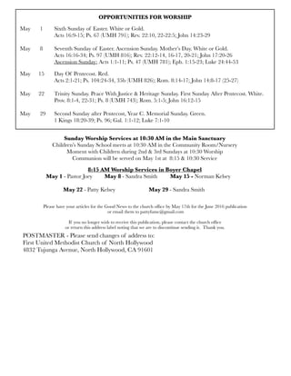 OPPORTUNITIES FOR WORSHIP
May	 1	 Sixth Sunday of Easter. White or Gold.
	 	 Acts 16:9-15; Ps. 67 (UMH 791); Rev. 22:10, 22-22:5; John 14:23-29
	 	 	 	 	
May
 8
 Seventh Sunday of Easter. Ascension Sunday. Mother’s Day. White or Gold.
	 	 Acts 16:16-34; Ps. 97 (UMH 816); Rev. 22:12-14, 16-17, 20-21; John 17:20-26
	 	 Ascension Sunday: Acts 1:1-11; Ps. 47 (UMH 781); Eph. 1:15-23; Luke 24:44-53
May 	 15	 Day Of Pentecost. Red.
	 	 Acts 2:1-21; Ps. 104:24-34, 35b (UMH 826); Rom. 8:14-17; John 14:8-17 (25-27)
	 	
May	 22	 Trinity Sunday. Peace With Justice & Heritage Sunday. First Sunday After Pentecost. White.
	 	 Prov. 8:1-4, 22-31; Ps. 8 (UMH 743); Rom. 5:1-5; John 16:12-15
	 	
May 	 29	 Second Sunday after Pentecost, Year C. Memorial Sunday. Green.
	 	 1 Kings 18:20-39; Ps. 96; Gal. 1:1-12; Luke 7:1-10
Sunday Worship Services at 10:30 AM in the Main Sanctuary
Children’s Sunday School meets at 10:30 AM in the Community Room/Nursery
Moment with Children during 2nd & 3rd Sundays at 10:30 Worship
Communion will be served on May 1st at 8:15 & 10:30 Service
8:15 AM Worship Services in Boyer Chapel
	 May 1 - Pastor Joey	 May 8 - Sandra Smith	 May 15 - Norman Kelsey	
	 	
	 	 May 22 - Patty Kelsey	 	 May 29 - Sandra Smith
Please have your articles for the Good News to the church ofﬁce by May 17th for the June 2016 publication
or email them to pattyfumc@gmail.com
If you no longer wish to receive this publication, please contact the church ofﬁce
or return this address label noting that we are to discontinue sending it. Thank you.
POSTMASTER - Please send changes of address to:
First United Methodist Church of North Hollywood
4832 Tujunga Avenue, North Hollywood, CA 91601
 