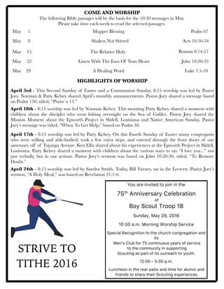 COME AND WORSHIP
The following Bible passages will be the basis for the 10:30 messages in May.
Please take time each week to read the selected passages.
May	 1	 	 	 	 	 Muppet Blessing	 	 	 	 Psalm 67
May 	 8	 	 	 	 	 Shaken Not Stirred	 	 	 	 Acts 16:16-34
	
May	 15	 		 	 The Relative Holy	 	 	 	
May	 22	 	 	 	 Listen With The Ears Of Your Heart
May 29 		 	 	 A Healing Word	 	 	 	 Luke 7:1-10
	 	 	 	
HIGHLIGHTS OF WORSHIP
April 3rd - This Second Sunday of Easter and a Communion Sunday. 8:15 worship was led by Pastor
Joey. Norman & Patty Kelsey shared April’s monthly announcements. Pastor Joey shared a message based
on Psalm 150, titled, “Praise x 13.”
April 10th - 8:15 worship was led by Norman Kelsey. This morning Patty Kelsey shared a moment with
children about the disciples who went ﬁshing overnight on the Sea of Galilee. Pastor Joey shared the
Mission Moment about the Epworth Project in Slidell, Louisiana and Native American Sunday. Pastor
Joey’s message was titled, “When To Get Help,” based on Psalm 30.
April 17th - 8:15 worship was led by Patty Kelsey. On this Fourth Sunday of Easter many congregants
who were willing and able-bodied, took a few extra steps, and entered through the front doors of our
sanctuary off of Tujunga Avenue. Ken Ellis shared about his experiences at the Epworth Project in Slidell,
Louisiana. Patty Kelsey shared a moment with children about the various ways to say “I love you...” not
just verbally, but in our actions. Pastor Joey’s sermon was based on John 10:20-30, titled, “To Remove
Doubt.”
April 24th - 8:15 worship was led by Sandra Smith. Today, Bill Varney, sat in the Lectern. Pastor Joey’s
sermon, “A Holy Meal,” was based on Revelation 21:1-6.
Roman 8:14-17
John 10:20-33
STRIVE TO
TITHE 2016
You are invited to join in the
75th Anniversary Celebration
of
Boy Scout Troop 18
Sunday, May 29, 2016
10:30 a.m. Morning Worship Service
Special Recognition to the church congregation and
its
Men’s Club for 75 continuous years of service
to the community in supporting
Scouting as part of its outreach to youth.
12:00 – 5:00 p.m.
Luncheon in the rear patio and time for alumni and
friends to share their Scouting experiences.
 