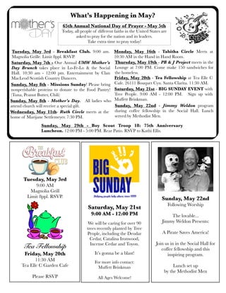 What’s Happening in May?
Saturday, May 21st - BIG SUNDAY EVENT with
Tree People. 9:00 AM - 12:00 PM. Sign up with
Muffett Brinkman.
Sunday, May 8th - Missions Sunday! Please bring
nonperishable proteins to donate to the Food Pantry!
(Tuna, Peanut Butter, Chili)
Friday, May 20th - Tea Fellowship at Tea Elle C
Cafe. 26111 Bouquet Cyn. Santa Clarita. 11:30 AM.
Sunday, May 8th - Mother’s Day. All ladies who
attend church will receive a special gift.
Saturday, May 7th - Our Annual UMW Mother’s
Day Brunch takes place in Lo-Fe-Lo & the Social
Hall. 10:30 am - 12:00 pm. Entertainment by Clan
MacLeod Scottish Country Dancers.
65th Annual National Day of Prayer - May 5th
Today, all people of different faiths in the United States are
asked to pray for the nation and its leaders.
Take extra time to pray today!
Wednesday, May 11th- Ruth Circle meets at the
home of Marijane Settlemeyer. 7:30 PM.
Monday, May 16th - Tabitha Circle Meets at
10:30 AM in the Hand in Hand Room.
Sunday, May 29th - Boy Scout Troop 18: 75th Anniversary
Luncheon. 12:00 PM - 5:00 PM. Rear Patio. RSVP to Kathi Ellis.
Thursday, May 19th - PB & J Project meets in the
Lounge at 7:00 PM. Come make 150 sandwiches for
the homeless.
Tuesday, May 3rd - Breakfast Club. 9:00 am.
Magnolia Grille. Limit 8ppl. RSVP.
Sunday, May 22nd - Jimmy Weldon program
during coffee fellowship in the Social Hall. Lunch
served by Methodist Men.
Saturday, May 21st
9:00 AM - 12:00 PM
We will be caring for over 90
trees recently planted by Tree
People, including the Deodar
Cedar, Catalina Ironwood,
Incense Cedar and Toyon.
It’s gonna be a blast!
For more info contact:
Muffett Brinkman
All Ages Welcome!
Sunday, May 22nd
Following Worship
The lovable...
Jimmy Weldon Presents:
A Pirate Saves America!
Join us in in the Social Hall for
coffee fellowship and this
inspiring program.
Lunch set up
by the Methodist Men
Tuesday, May 3rd
9:00 AM
Magnolia Grill
Limit 8ppl. RSVP.
Tea Fellowship
Friday, May 20th
11:30 AM
Tea Elle C Garden Cafe
Please RSVP
 