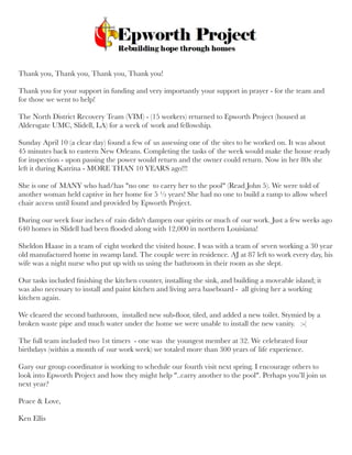 Thank you, Thank you, Thank you, Thank you!
Thank you for your support in funding and very importantly your support in prayer - for the team and
for those we went to help!
The North District Recovery Team (VIM) - (15 workers) returned to Epworth Project (housed at
Aldersgate UMC, Slidell, LA) for a week of work and fellowship.
 
Sunday April 10 (a clear day) found a few of us assessing one of the sites to be worked on. It was about
45 minutes back to eastern New Orleans. Completing the tasks of the week would make the house ready
for inspection - upon passing the power would return and the owner could return. Now in her 80s she
left it during Katrina - MORE THAN 10 YEARS ago!!!
She is one of MANY who had/has "no one  to carry her to the pool" (Read John 5). We were told of
another woman held captive in her home for 5 ½ years! She had no one to build a ramp to allow wheel
chair access until found and provided by Epworth Project.
During our week four inches of rain didn't dampen our spirits or much of our work. Just a few weeks ago
640 homes in Slidell had been ﬂooded along with 12,000 in northern Louisiana!
Sheldon Haase in a team of eight worked the visited house. I was with a team of seven working a 30 year
old manufactured home in swamp land. The couple were in residence. AJ at 87 left to work every day, his
wife was a night nurse who put up with us using the bathroom in their room as she slept.
Our tasks included ﬁnishing the kitchen counter, installing the sink, and building a moveable island; it
was also necessary to install and paint kitchen and living area baseboard -  all giving her a working
kitchen again.
We cleared the second bathroom,  installed new sub-ﬂoor, tiled, and added a new toilet. Stymied by a
broken waste pipe and much water under the home we were unable to install the new vanity.   :-(
The full team included two 1st timers  - one was  the youngest member at 32. We celebrated four
birthdays (within a month of our work week) we totaled more than 300 years of life experience.
Gary our group coordinator is working to schedule our fourth visit next spring. I encourage others to
look into Epworth Project and how they might help "..carry another to the pool". Perhaps you’ll join us
next year?
Peace & Love,
Ken Ellis
 