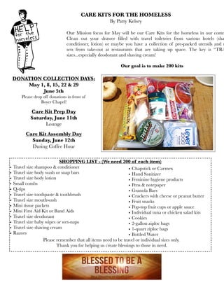 Our Mission focus for May will be our Care Kits for the homeless in our comm
Clean out your drawer ﬁlled with travel toiletries from various hotels (sha
conditioner, lotion) or maybe you have a collection of pre-packed utensils and n
sets from take-out at restaurants that are taking up space. The key is “TRA
sizes...especially deodorant and shaving cream!
Our goal is to make 200 kits
CARE KITS FOR THE HOMELESS
By Patty Kelsey
DONATION COLLECTION DAYS:
May 1, 8, 15, 22 & 29
June 5th
Please drop off donations in front of
Boyer Chapel!
Care Kit Prep Day
Saturday, June 11th
Lounge
Care Kit Assembly Day
Sunday, June 12th
During Coffee Hour
SHOPPING LIST - (We need 200 of each item)
• Travel size shampoo & conditioner
• Travel size body wash or soap bars
• Travel size body lotion
• Small combs
• Q-tips
• Travel size toothpaste & toothbrush
• Travel size mouthwash
• Mini tissue packets
• Mini First Aid Kit or Band Aids
• Travel size deodorant
• Travel size baby wipes or wet-naps
• Travel size shaving cream
• Razors
• Chapstick or Carmex
• Hand Sanitizer
• Feminine hygiene products
• Pens & notepaper
• Granola Bars
• Crackers with cheese or peanut butter
• Fruit snacks
• Pop-top fruit cups or apple sauce
• Individual tuna or chicken salad kits
• Cookies
• 2-gallon ziploc bags
• 1-quart ziploc bags
• Bottled Water
Please remember that all items need to be travel or individual sizes only.
Thank you for helping us create blessings to those in need.
 