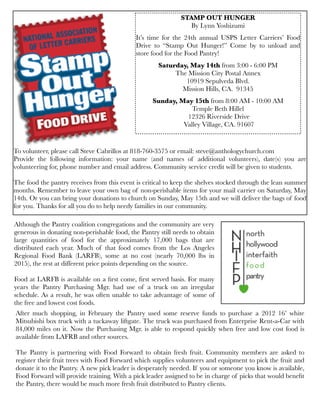 To volunteer, please call Steve Cabrillos at 818-760-3575 or email: steve@anthologychurch.com
Provide the following information: your name (and names of additional volunteers), date(s) you are
volunteering for, phone number and email address. Community service credit will be given to students.
The food the pantry receives from this event is critical to keep the shelves stocked through the lean summer
months. Remember to leave your own bag of non-perishable items for your mail carrier on Saturday, May
14th. Or you can bring your donations to church on Sunday, May 15th and we will deliver the bags of food
for you. Thanks for all you do to help needy families in our community.
STAMP OUT HUNGER
By Lynn Yoshizumi
It’s time for the 24th annual USPS Letter Carriers’ Food
Drive to “Stamp Out Hunger!” Come by to unload and
store food for the Food Pantry!
Saturday, May 14th from 3:00 - 6:00 PM
The Mission City Postal Annex
10919 Sepulveda Blvd.
Mission Hills, CA. 91345
Sunday, May 15th from 8:00 AM - 10:00 AM
Temple Beth Hillel
12326 Riverside Drive
Valley Village, CA. 91607
Although the Pantry coalition congregations and the community are very
generous in donating non-perishable food, the Pantry still needs to obtain
large quantities of food for the approximately 17,000 bags that are
distributed each year. Much of that food comes from the Los Angeles
Regional Food Bank (LARFB), some at no cost (nearly 70,000 lbs in
2015), the rest at different price points depending on the source.
Food at LARFB is available on a ﬁrst come, ﬁrst served basis. For many
years the Pantry Purchasing Mgr. had use of a truck on an irregular
schedule. As a result, he was often unable to take advantage of some of
the free and lowest cost foods.
After much shopping, in February the Pantry used some reserve funds to purchase a 2012 16’ white
Mitsubishi box truck with a tuckaway liftgate. The truck was purchased from Enterprise Rent-a-Car with
84,000 miles on it. Now the Purchasing Mgr. is able to respond quickly when free and low cost food is
available from LAFRB and other sources.
The Pantry is partnering with Food Forward to obtain fresh fruit. Community members are asked to
register their fruit trees with Food Forward which supplies volunteers and equipment to pick the fruit and
donate it to the Pantry. A new pick leader is desperately needed. If you or someone you know is available,
Food Forward will provide training. With a pick leader assigned to be in charge of picks that would beneﬁt
the Pantry, there would be much more fresh fruit distributed to Pantry clients.
 
