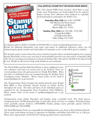 To volunteer, please call Steve Cabrillos at 818-640-2901 or email: steve@anthologychurch.com
Provide the following information: your name (and names of additional volunteers), date(s) you are
volunteering for, phone number and email address. Community service credit will be given to students.
The food the pantry receives from this event is critical to keep the shelves stocked through the lean summer
months. Remember to leave your own bag of non-perishable items for your mail carrier on Saturday, May
13th. Or you can bring your donations to church on Sunday, May 14th and we will deliver the bags of food
for you. Thanks for all you do to help needy families in our community.
25th ANNUAL STAMP OUT HUNGER FOOD DRIVE
The 25th annual USPS Letter Carriers’ Food Drive is just
weeks away! Preparations are being ﬁnalized for the nation’s
largest one-day food collection event designed to replenish
local food banks in communities the NALC serve.
Saturday, May 13th from 3:00 - 6:00 PM
The Mission City Postal Annex
10919 Sepulveda Blvd.
Mission Hills, CA. 91345
Sunday, May 14th from 7:00 AM - 10:30 AM
Temple Beth Hillel
12326 Riverside Drive
Valley Village, CA. 91607
The North Hollywood Interfaith Food Pantry is always delighted to have
new volunteers and there are several ways to get involved: There are
several packing teams who pack groceries at Temple Beth Hillel.  Dates
and times of individual teams are arranged through the Packing Team
Coordinator, Leslye Adelman.   Please contact Leslye on her email at
momof3inla@att.net to get involved.
The Transportation Teams transport the packed groceries from Temple
Beth Hillel to First Christian Church located on Colfax Avenue
throughout the week.  The dates and times of the individual teams are
organized by the Transportation Team Coordintor, Chris Wilkinson.
Please contact Chris on his email at cgwilkinson@gmail.com to get
involved.
Transportation teams pickup Thursdays and Sundays using a provided truck. The whole process
transporting from 150-200 prepacked bags of food takes about one hour to complete. Thursday pickup
teams generally operate between 5:00-8:00PM. Sunday pickup teams generally operate between
8:00-9:30AM and 1:00-3:00PM.
The Food Distribution Teams are responsible for distributing food to our clients at First Christian Church. 
These teams work during our hours of operation on Mondays and Fridays from 8:00 a.m. to 1:00 p.m. 
Please call a representative at 818-760-3575 during operation hours to get involved.
VOLUNTEER
 