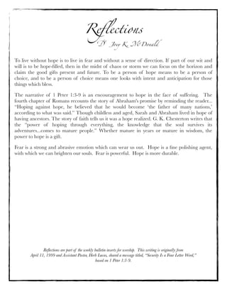 Reﬂections
Dr. Joey K. McDonald
Reﬂections are part of the weekly bulletin inserts for worship. This writing is originally from
April 11, 1999 and Assistant Pastor, Herb Lucas, shared a message titled, “Security Is a Four Letter Word,”
based on 1 Peter 1:3-9.
To live without hope is to live in fear and without a sense of direction. If part of our wit and
will is to be hope-ﬁlled, then in the midst of chaos or storm we can focus on the horizon and
claim the good gifts present and future. To be a person of hope means to be a person of
choice, and to be a person of choice means one looks with intent and anticipation for those
things which bless.
The narrative of 1 Peter 1:3-9 is an encouragement to hope in the face of suffering.  The
fourth chapter of Romans recounts the story of Abraham's promise by reminding the reader...
“Hoping against hope, he believed that he would become ‘the father of many nations,’
according to what was said.” Though childless and aged, Sarah and Abraham lived in hope of
having ancestors. The story of faith tells us it was a hope realized. G. K. Chesterton writes that
the “power of hoping through everything, the knowledge that the soul survives its
adventures...comes to mature people.” Whether mature in years or mature in wisdom, the
power to hope is a gift.
Fear is a strong and abrasive emotion which can wear us out.  Hope is a ﬁne polishing agent,
with which we can brighten our souls.  Fear is powerful.  Hope is more durable.
 