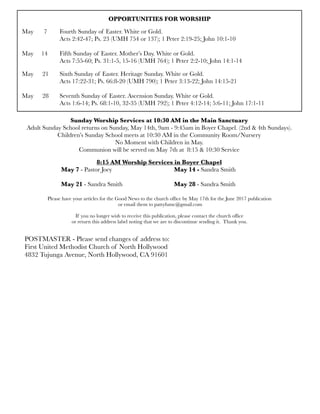 OPPORTUNITIES FOR WORSHIP
May	 7	 Fourth Sunday of Easter. White or Gold.
	 	 Acts 2:42-47; Ps. 23 (UMH 754 or 137); 1 Peter 2:19-25; John 10:1-10
	 	 	 	 	
May 14
 Fifth Sunday of Easter. Mother’s Day. White or Gold.
	 	 Acts 7:55-60; Ps. 31:1-5, 15-16 (UMH 764); 1 Peter 2:2-10; John 14:1-14
May 	 21	 Sixth Sunday of Easter. Heritage Sunday. White or Gold.
	 	 Acts 17:22-31; Ps. 66:8-20 (UMH 790); 1 Peter 3:13-22; John 14:15-21
	 	
May	 28	 Seventh Sunday of Easter. Ascension Sunday. White or Gold.
	 	 Acts 1:6-14; Ps. 68:1-10, 32-35 (UMH 792); 1 Peter 4:12-14; 5:6-11; John 17:1-11
Sunday Worship Services at 10:30 AM in the Main Sanctuary
Adult Sunday School returns on Sunday, May 14th, 9am - 9:45am in Boyer Chapel. (2nd & 4th Sundays).
Children’s Sunday School meets at 10:30 AM in the Community Room/Nursery
No Moment with Children in May.
Communion will be served on May 7th at 8:15 & 10:30 Service
8:15 AM Worship Services in Boyer Chapel
	 	 May 7 - Pastor Joey	 	 	 	 May 14 - Sandra Smith
	 	
	 	 May 21 - Sandra Smith	 	 	 May 28 - Sandra Smith
Please have your articles for the Good News to the church ofﬁce by May 17th for the June 2017 publication
or email them to pattyfumc@gmail.com
If you no longer wish to receive this publication, please contact the church ofﬁce
or return this address label noting that we are to discontinue sending it. Thank you.
POSTMASTER - Please send changes of address to:
First United Methodist Church of North Hollywood
4832 Tujunga Avenue, North Hollywood, CA 91601
 