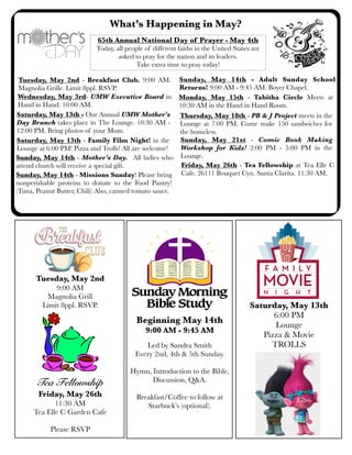What’s Happening in May?
Saturday, May 13th - Family Film Night! in the
Lounge at 6:00 PM! Pizza and Trolls! All are welcome!
Sunday, May 14th - Missions Sunday! Please bring
nonperishable proteins to donate to the Food Pantry!
(Tuna, Peanut Butter, Chili) Also, canned tomato sauce.
Friday, May 26th - Tea Fellowship at Tea Elle C
Cafe. 26111 Bouquet Cyn. Santa Clarita. 11:30 AM.
Sunday, May 14th - Mother’s Day. All ladies who
attend church will receive a special gift.
Saturday, May 13th - Our Annual UMW Mother’s
Day Brunch takes place in The Lounge. 10:30 AM -
12:00 PM. Bring photos of your Mom.
65th Annual National Day of Prayer - May 4th
Today, all people of different faiths in the United States are
asked to pray for the nation and its leaders.
Take extra time to pray today!
Wednesday, May 3rd- UMW Executive Board in
Hand in Hand. 10:00 AM.
Monday, May 15th - Tabitha Circle Meets at
10:30 AM in the Hand in Hand Room.
Sunday, May 14th - Adult Sunday School
Returns! 9:00 AM - 9:45 AM. Boyer Chapel.
Thursday, May 18th - PB & J Project meets in the
Lounge at 7:00 PM. Come make 150 sandwiches for
the homeless.
Tuesday, May 2nd - Breakfast Club. 9:00 AM.
Magnolia Grille. Limit 8ppl. RSVP.
Sunday, May 21st - Comic Book Making
Workshop for Kids! 2:00 PM - 5:00 PM in the
Lounge.
Beginning May 14th
9:00 AM - 9:45 AM
Led by Sandra Smith
Every 2nd, 4th & 5th Sunday.
Hymn, Introduction to the Bible,
Discussion, Q&A.
Breakfast/Coffee to follow at
Starbuck’s (optional).
Saturday, May 13th
6:00 PM
Lounge
Pizza & Movie
TROLLS
Tuesday, May 2nd
9:00 AM
Magnolia Grill
Limit 8ppl. RSVP.
Tea Fellowship
Friday, May 26th
11:30 AM
Tea Elle C Garden Cafe
Please RSVP
 