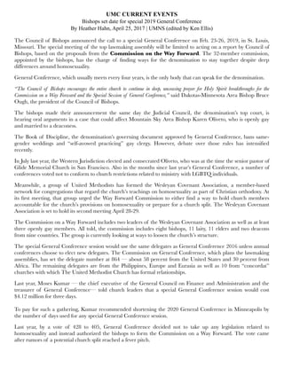 UMC CURRENT EVENTS
Bishops set date for special 2019 General Conference
By Heather Hahn, April 25, 2017 | UMNS (edited by Ken Ellis)
The Council of Bishops announced the call to a special General Conference on Feb. 23-26, 2019, in St. Louis,
Missouri. The special meeting of the top lawmaking assembly will be limited to acting on a report by Council of
Bishops, based on the proposals from the Commission on the Way Forward. The 32-member commission,
appointed by the bishops, has the charge of ﬁnding ways for the denomination to stay together despite deep
differences around homosexuality.
General Conference, which usually meets every four years, is the only body that can speak for the denomination.
“The Council of Bishops encourages the entire church to continue in deep, unceasing prayer for Holy Spirit breakthroughs for the
Commission on a Way Forward and the Special Session of General Conference,” said Dakotas-Minnesota Area Bishop Bruce
Ough, the president of the Council of Bishops.
The bishops made their announcement the same day the Judicial Council, the denomination’s top court, is
hearing oral arguments in a case that could affect Mountain Sky Area Bishop Karen Oliveto, who is openly gay
and married to a deaconess.
The Book of Discipline, the denomination’s governing document approved by General Conference, bans same-
gender weddings and “self-avowed practicing” gay clergy. However, debate over those rules has intensiﬁed
recently.
In July last year, the Western Jurisdiction elected and consecrated Oliveto, who was at the time the senior pastor of
Glide Memorial Church in San Francisco. Also in the months since last year’s General Conference, a number of
conferences voted not to conform to church restrictions related to ministry with LGBTQ individuals.
Meanwhile, a group of United Methodists has formed the Wesleyan Covenant Association, a member-based
network for congregations that regard the church’s teachings on homosexuality as part of Christian orthodoxy. At
its ﬁrst meeting, that group urged the Way Forward Commission to either ﬁnd a way to hold church members
accountable for the church’s provisions on homosexuality or prepare for a church split. The Wesleyan Covenant
Association is set to hold its second meeting April 28-29.
The Commission on a Way Forward includes two leaders of the Wesleyan Covenant Association as well as at least
three openly gay members. All told, the commission includes eight bishops, 11 laity, 11 elders and two deacons
from nine countries. The group is currently looking at ways to loosen the church’s structure.
The special General Conference session would use the same delegates as General Conference 2016 unless annual
conferences choose to elect new delegates. The Commission on General Conference, which plans the lawmaking
assemblies, has set the delegate number at 864 — about 58 percent from the United States and 30 percent from
Africa. The remaining delegates are from the Philippines, Europe and Eurasia as well as 10 from “concordat”
churches with which The United Methodist Church has formal relationships.
Last year, Moses Kumar — the chief executive of the General Council on Finance and Administration and the
treasurer of General Conference— told church leaders that a special General Conference session would cost
$4.12 million for three days.
To pay for such a gathering, Kumar recommended shortening the 2020 General Conference in Minneapolis by
the number of days used for any special General Conference session.
Last year, by a vote of 428 to 405, General Conference decided not to take up any legislation related to
homosexuality and instead authorized the bishops to form the Commission on a Way Forward. The vote came
after rumors of a potential church split reached a fever pitch.
 