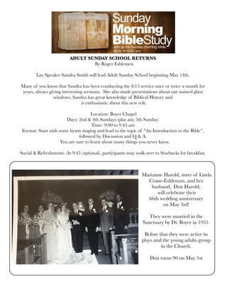 ADULT SUNDAY SCHOOL RETURNS
  By Roger Eshlemen
Lay Speaker Sandra Smith will lead Adult Sunday School beginning May 14th.
Many of you know that Sandra has been conducting the 8:15 service once or twice a month for
years, always giving interesting sermons.  She also made presentations about our stained glass
windows. Sandra has great knowledge of Biblical History and
  is enthusiastic about this new role. 
 
 Location: Boyer Chapel
Days: 2nd & 4th Sundays (plus any 5th Sunday)
Time: 9:00 to 9:45 am
Format: Start with some hymn singing and lead to the topic of "An Introduction to the Bible”,
followed by Discussion and Q & A.
   You are sure to learn about many things you never knew. 
Social & Refreshments: At 9:45 (optional), participants may walk over to Starbucks for breakfast.
 Marianne Harold, sister of Linda
Crane-Eshleman, and her
husband, Don Harold,
will celebrate their
66th wedding anniversary
on May 3rd! 
They were married in the
Sanctuary by Dr. Boyer in 1951.
Before that they were active in
plays and the young adults group
in the Church.
Don turns 90 on May 1st
 