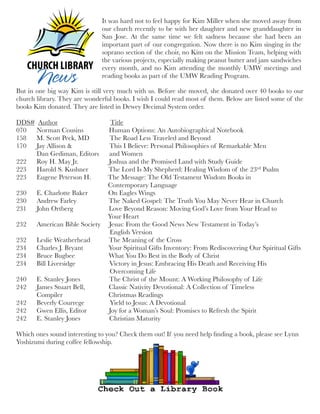 But in one big way Kim is still very much with us. Before she moved, she donated over 40 books to our
church library. They are wonderful books. I wish I could read most of them. Below are listed some of the
books Kim donated. They are listed in Dewey Decimal System order.
 
DDS#  Author                               Title
070      Norman Cousins               Human Options: An Autobiographical Notebook
158      M. Scott Peck, MD           The Road Less Traveled and Beyond
170      Jay Allison &                   This I Believe: Personal Philosophies of Remarkable Men
            Dan Gediman, Editors      and Women
222      Roy H. May Jr.                 Joshua and the Promised Land with Study Guide
223      Harold S. Kushner            The Lord Is My Shepherd: Healing Wisdom of the 23rd Psalm
223      Eugene Peterson H.          The Message: The Old Testament Wisdom Books in
                                                      Contemporary Language
230      E. Charlotte Baker            On Eagles Wings
230      Andrew Farley                  The Naked Gospel: The Truth You May Never Hear in Church
231      John Ortberg                     Love Beyond Reason: Moving God’s Love from Your Head to
                                                      Your Heart
232      American Bible Society   Jesus: From the Good News New Testament in Today’s
                                                      English Version
232      Leslie Weatherhead          The Meaning of the Cross
234      Charles J. Bryant              Your Spiritual Gifts Inventory: From Rediscovering Our Spiritual Gifts
234      Bruce Bugbee                   What You Do Best in the Body of Christ
234      Bill Liversidge                 Victory in Jesus: Embracing His Death and Receiving His
                                                       Overcoming Life
240      E. Stanley Jones               The Christ of the Mount: A Working Philosophy of Life
242      James Stuart Bell,             Classic Nativity Devotional: A Collection of Timeless
            Compiler                           Christmas Readings
242      Beverly Courrege              Yield to Jesus: A Devotional
242      Gwen Ellis, Editor             Joy for a Woman’s Soul: Promises to Refresh the Spirit
242      E. Stanley Jones              Christian Maturity
 
Which ones sound interesting to you? Check them out! If you need help ﬁnding a book, please see Lynn
Yoshizumi during coffee fellowship.
It was hard not to feel happy for Kim Miller when she moved away from
our church recently to be with her daughter and new granddaughter in
San Jose. At the same time we felt sadness because she had been an
important part of our congregation. Now there is no Kim singing in the
soprano section of the choir, no Kim on the Mission Team, helping with
the various projects, especially making peanut butter and jam sandwiches
every month, and no Kim attending the monthly UMW meetings and
reading books as part of the UMW Reading Program.
 