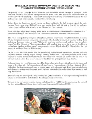 24 CHILDREN FORCED TO WORK ON LAKE VOLTA ARE NOW FREE
THANKS TO THE INTERNATIONAL JUSTICE MISSION
On January 24, 2017, the IJM Ghana team and local authorities rescued 24 boys, as young as 7, who
had been forced to work in the ﬁshing industry on Lake Volta. This rescue was the culmination of
months of work between the IJM team and Ghanaian police to identify suspected trafﬁckers on the lake
and develop a plan for rescuing the children they were abusing.
Before dawn, the boys were already out on the lake, working in the dark to earn a proﬁt for their
masters. At the same time, IJM staff were busy loading boats with life jackets, ﬁrst aid kits and new
clothes for the children, who would be rescued in tattered, dirty clothing.
In the early light, eight boats carrying police, social workers from the department of social welfare, EMT
professionals and IJM staff set out on Lake Volta to rescue children and arrest their 16 abusers.
The police boats pulled up alongside ﬁshing boats, arrested suspects and brought the children to safety.
On the designated aftercare boat, social workers cared for them by treating their injuries, feeding them
and giving them new clothes to wear. “What really struck me was how small and tiny they were, how
young,” the IJM Director of Aftercare Anita Budu said, recalling what it was like to receive the children
on her boat. “And these children don’t know any other option. That is what IJM Ghana is here for – to
give them a different future, a different story.”
Of the 24 boys who were rescued from the lake that day, three were sick with malaria, and one had been
forced to continue working despite having a severely broken wrist. They were promptly taken to the
hospital to receive immediate treatment and have since been released. All of the boys are now at an
aftercare shelter, where their needs were assessed and they are getting the care they deserve.
So far, their new story is off to a good start. The children have gone from waking hours before dawn and
going to sleep long after dark, to getting a full night’s sleep. From straining to lift heavy loads of ﬁsh or
diving into the depths to untangle nets to playing soccer and going to school. From knowing only harsh
and abusive treatment at the hands of adults, to being surrounded by adults who will protect them and
help them to heal.
These are only the ﬁrst steps of a long journey, and IJM is committed to working with their partners in
Ghana to restore children trafﬁcked into the ﬁshing industry to freedom.
Because of our deep concern about human trafﬁcking, NoHo FUMC has been supporting the work of
the International Justice Mission for several years with an annual donation of $500.
 