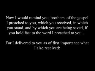Now I would remind you, brothers, of the gospel
I preached to you, which you received, in which
you stand, and by which you are being saved, if
you hold fast to the word I preached to you…
For I delivered to you as of first importance what
I also received:
 