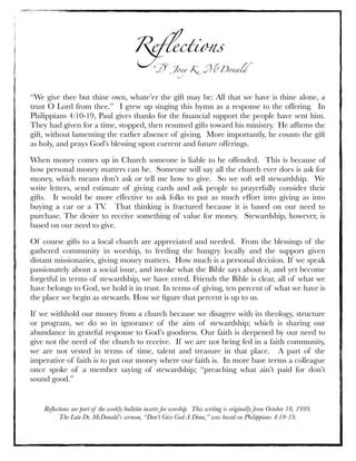 Reﬂections
Dr. Joey K. McDonald
“We give thee but thine own, whate’er the gift may be: All that we have is thine alone, a
trust O Lord from thee.”  I grew up singing this hymn as a response to the offering.  In
Philippians 4:10-19, Paul gives thanks for the ﬁnancial support the people have sent him. 
They had given for a time, stopped, then resumed gifts toward his ministry.  He afﬁrms the
gift, without lamenting the earlier absence of giving.  More importantly, he counts the gift
as holy, and prays God’s blessing upon current and future offerings.
When money comes up in Church someone is liable to be offended.  This is because of
how personal money matters can be.  Someone will say all the church ever does is ask for
money, which means don’t ask or tell me how to give.  So we soft sell stewardship.  We
write letters, send estimate of giving cards and ask people to prayerfully consider their
gifts.  It would be more effective to ask folks to put as much effort into giving as into
buying a car or a TV.  That thinking is fractured because it is based on our need to
purchase. The desire to receive something of value for money.  Stewardship, however, is
based on our need to give.  
Of course gifts to a local church are appreciated and needed.  From the blessings of the
gathered community in worship, to feeding the hungry locally and the support given
distant missionaries, giving money matters.  How much is a personal decision. If we speak
passionately about a social issue, and invoke what the Bible says about it, and yet become
forgetful in terms of stewardship, we have erred. Friends the Bible is clear, all of what we
have belongs to God, we hold it in trust. In terms of giving, ten percent of what we have is
the place we begin as stewards. How we ﬁgure that percent is up to us.  
If we withhold our money from a church because we disagree with its theology, structure
or program, we do so in ignorance of the aim of stewardship; which is sharing our
abundance in grateful response to God’s goodness. Our faith is deepened by our need to
give not the need of the church to receive.  If we are not being fed in a faith community,
we are not vested in terms of time, talent and treasure in that place.  A part of the
imperative of faith is to put our money where our faith is.  In more base terms a colleague
once spoke of a member saying of stewardship; “preaching what ain’t paid for don’t
sound good.” 
Reﬂections are part of the weekly bulletin inserts for worship. This writing is originally from October 10, 1999.
The Late Dr. McDonald’s sermon, “Don’t Give God A Dime,” was based on Philippians 4:10-19.
 