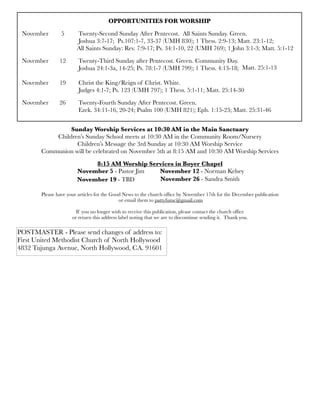 OPPORTUNITIES FOR WORSHIP
November	 5	 Twenty-Second Sunday After Pentecost. All Saints Sunday. Green.
	 	 	 Joshua 3:7-17; Ps.107:1-7, 33-37 (UMH 830); 1 Thess. 2:9-13; Matt. 23:1-12;
	 	 All Saints Sunday: Rev. 7:9-17; Ps. 34:1-10, 22 (UMH 769); 1 John 3:1-3; Matt. 5:1-12
November	 12	 Twenty-Third Sunday after Pentecost. Green. Community Day.
	 	 	 Joshua 24:1-3a, 14-25; Ps. 78:1-7 (UMH 799); 1 Thess. 4:13-18; 	 	 	
	 	 	
November	 19	 Christ the King/Reign of Christ. White.
	 	 	 Judges 4:1-7; Ps. 123 (UMH 797); 1 Thess. 5:1-11; Matt. 25:14-30	 	 	
November 26	 Twenty-Fourth Sunday After Pentecost. Green.
	 	 	 Ezek. 34:11-16, 20-24; Psalm 100 (UMH 821); Eph. 1:15-23; Matt. 25:31-46
Sunday Worship Services at 10:30 AM in the Main Sanctuary
Children’s Sunday School meets at 10:30 AM in the Community Room/Nursery
Children’s Message the 3rd Sunday at 10:30 AM Worship Service
Communion will be celebrated on November 5th at 8:15 AM and 10:30 AM Worship Services
8:15 AM Worship Services in Boyer Chapel
November 5 - Pastor Jim November 12 - Norman Kelsey
Please have your articles for the Good News to the church ofﬁce by November 17th for the December publication
or email them to pattyfumc@gmail.com
If you no longer wish to receive this publication, please contact the church ofﬁce
or return this address label noting that we are to discontinue sending it. Thank you.
POSTMASTER - Please send changes of address to:
First United Methodist Church of North Hollywood
4832 Tujunga Avenue, North Hollywood, CA. 91601
November 19 - TBD November 26 - Sandra Smith
Matt. 25:1-13
 