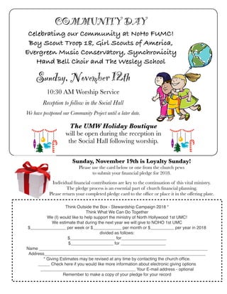 Sunday, November 12th
10:30 AM Worship Service
Reception to follow in the Social Hall
We have postponed our Community Project until a later date.
COMMUNITY DAY
Celebrating our Community at NoHo FUMC!
Boy Scout Troop 18, Girl Scouts of America,
Evergreen Music Conservatory, Synchronicity
Hand Bell Choir and The Wesley School
The UMW Holiday Boutique
will be open during the reception in
the Social Hall following worship.
Sunday, November 19th is Loyalty Sunday!
Please use the card below or one from the church pews
to submit your ﬁnancial pledge for 2018.
Individual ﬁnancial contributions are key to the continuation of this vital ministry.
The pledge process is an essential part of church ﬁnancial planning.
Please return your completed pledge card to the ofﬁce or place it in the offering plate.
Think Outside the Box - Stewardship Campaign 2018 *
Think What We Can Do Together
We (I) would like to help support the ministry of North Hollywood 1st UMC!
We estimate that during the next year we will give to NOHO 1st UMC
$_______________ per week or $____________ per month or $__________ per year in 2018
divided as follows:
$___________________ for___________________
$__________________ for ___________________
Name _______________________________________________________________________
Address____________________________________________________________________
* Giving Estimates may be revised at any time by contacting the church ofﬁce.
_____ Check here if you would like more information about electronic giving options
________________________________________ Your E-mail address - optional
Remember to make a copy of your pledge for your record
 