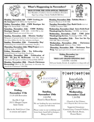 What’s Happening in November?
Saturday, November 11th - UMW Holiday
Boutique Opens! 10:00 AM - 12:00 PM in the
Social Hall! Lunch not served this year.
Monday, November 20th - Church Christmas
Decorating! Meet in the Sanctuary to decorate the
church for Christmas! 3:00 PM.
Saturday, November 25th - Tree Lot Set Up
9:00 AM. Meet at Lounge.
Friday, December 1st -
19th Annual
TREE LOT GRAND OPENING DAY!
12:00 PM - 9:00 PM
Tell your family, friends. & neighbors to shop with us!
Sunday, November 12th - Community Day!
Celebrating our wonderful community! (See ﬂier.)
Friday, November 10th - UMW Boutique Set
Up in the Social Hall. 9:30 AM.
Wednesday, November 22nd - Inter-Faith Food
Thanksgiving Eve Service. 7:30 PM. (see below)
Monday, November 20th - Tabitha Meets in
Hand in Hand at 10:30 AM.
Sunday, November 12th - Mission Sunday!
Bring jars of peanut butter for the food pantry and a
few extra dollars for the blue mission envelopes.
Monday, November 6th - UMW Cooking for
the boutique! 9:30 AM in the big kitchen!
Wednesday, November 29th - Christmas
Trees Delivered! Delivery. Time TBD.
Sunday,
November 19th
2:00 PM
Hand in Hand Room
We are looking for new musicians
to join our bell choir.
Please come to our workshop and
learn basic hand bell techniques.
Bring a friend!
Friday,
November 17th
11:30 AM Reservation
Tea Elle C Cafe
26111 Bouquet Canyon
Santa Clarita
Meet in the North Lot at 11am
to caravan and carpool.
Wednesday, November 22nd - UMC Joint
Thanksgiving Service. Northridge UMC. 7PM.
Tuesday, November 21st- Ruth Circle meet at
7:30PM. Location TBA.
Thursday, November 16th- PB&J Project meets
in the Lounge at 7:00 PM.
SIGN UP FOR THE 19TH ANNUAL TREELOT
Tree Handlers, Cashiers, Greeters & Dinner Providers
Sign Up at http.//bit.ly/NoHoFUMCTree
Wednesday,
November 22nd
7:30 PM
Church of the Chimes
14115 Magnolia Blvd. Sherman Oaks
Suggested donations:
Canned tuna, Canned Chicken,
Chili, Ravioli, Beans,
Peanut Butter
Interfaith
Friday, November 17th - Tea Fellowship.
Carpool leaves at 11am from North Lot.
Thursday, November 30th - Christmas Tree
Prep. Sign up to put trees in stands and water.
Saturday, November 18th - Celebration of
Life - Dr. Joey K. McDonald. 1:00 PM. Main
Sanctuary. Reception to follow in Social Hall. RSVP.
 