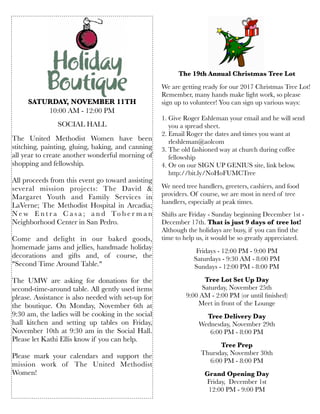 SATURDAY, NOVEMBER 11TH
10:00 AM - 12:00 PM
SOCIAL HALL
 
The United Methodist Women have been
stitching, painting, gluing, baking, and canning
all year to create another wonderful morning of
shopping and fellowship.
All proceeds from this event go toward assisting
several mission projects: The David &
Margaret Youth and Family Services in
LaVerne; The Methodist Hospital in Arcadia;
N e w E n t r a C a s a ; a n d To b e r m a n
Neighborhood Center in San Pedro.
 
Come and delight in our baked goods,
homemade jams and jellies, handmade holiday
decorations and  gifts and, of course, the
"Second Time Around Table." 
The UMW are asking for donations for the
second-time-around table. All gently used items
please. Assistance is also needed with set-up for
the boutique. On Monday, November 6th at
9:30 am, the ladies will be cooking in the social
hall kitchen and setting up tables on Friday,
November 10th at 9:30 am in the Social Hall.
Please let Kathi Ellis know if you can help.
Please mark your calendars and support the
mission work of The United Methodist
Women!
 
The 19th Annual Christmas Tree Lot
We are getting ready for our 2017 Christmas Tree Lot!
Remember, many hands make light work, so please
sign up to volunteer! You can sign up various ways:
1. Give Roger Eshleman your email and he will send
you a spread sheet.
2. Email Roger the dates and times you want at
rleshleman@aolcom
3. The old fashioned way at church during coffee
fellowship
4. Or on our SIGN UP GENIUS site, link below.
http://bit.ly/NoHoFUMCTree
We need tree handlers, greeters, cashiers, and food
providers. Of course, we are most in need of tree
handlers, especially at peak times.
Shifts are Friday - Sunday beginning December 1st -
December 17th. That is just 9 days of tree lot!
Although the holidays are busy, if you can ﬁnd the
time to help us, it would be so greatly appreciated.
Fridays - 12:00 PM - 9:00 PM
Saturdays - 9:30 AM - 8:00 PM
Sundays - 12:00 PM - 8:00 PM
Tree Lot Set Up Day
Saturday, November 25th
9:00 AM - 2:00 PM (or until ﬁnished)
Meet in front of the Lounge
Tree Delivery Day
Wednesday, November 29th
6:00 PM - 8:00 PM
Tree Prep
Thursday, November 30th
6:00 PM - 8:00 PM
Grand Opening Day
Friday, December 1st
12:00 PM - 9:00 PM
 
