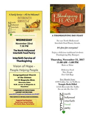 A THANKSGIVING DAY FEAST
For our North Hollywood
Interfaith Food Pantry friends.
It’s free for everyone!
Enjoy a delicious traditional sit-down
Thanksgiving Day Banquet
Thursday, November 23, 2017
11:00 AM - 1:00 PM
Rain or Shine
Delicious Food
Nice People
Free Gift Bags
Free Shuttle from:
4390 Colfax Ave. in NoHo to
Temple Beth Hillel
12326 Riverside Dr. NoHo
You can take Bus Line 155
November 22nd
7:30 PM
Vision of Hope -
People Helping People
Congregational Church
of the Chimes
14115 Magnolia Blvd.
Sherman Oaks
N.W. corner of Magnolia &
Hazeltine
celebrating 34 years of service
 