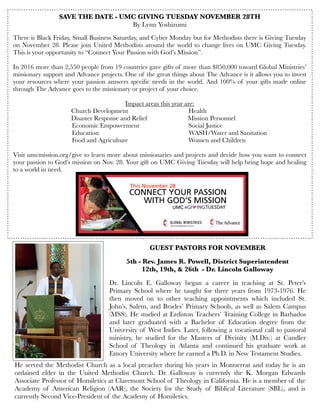 SAVE THE DATE - UMC GIVING TUESDAY NOVEMBER 28TH
By Lynn Yoshizumi
There is Black Friday, Small Business Saturday, and Cyber Monday but for Methodists there is Giving Tuesday
on November 28. Please join United Methodists around the world to change lives on UMC Giving Tuesday.
This is your opportunity to “Connect Your Passion with God’s Mission”.
 
In 2016 more than 2,550 people from 19 countries gave gifts of more than $850,000 toward Global Ministries’
missionary support and Advance projects. One of the great things about The Advance is it allows you to invest
your resources where your passion answers speciﬁc needs in the world. And 100% of your gifts made online
through The Advance goes to the missionary or project of your choice.
 
Impact areas this year are:
           

 
 Church Development                                     Health
      
 
 
 Disaster Response and Relief                         Mission Personnel
           Economic Empowerment                              Social Justice
             Education                                                      WASH/Water and Sanitation
            
 Food and Agriculture                                    Women and Children
 
Visit umcmission.org/give to learn more about missionaries and projects and decide how you want to connect
your passion to God’s mission on Nov. 28. Your gift on UMC Giving Tuesday will help bring hope and healing
to a world in need.
GUEST PASTORS FOR NOVEMBER
5th - Rev. James R. Powell, District Superintendent
12th, 19th, & 26th - Dr. Lincoln Galloway
Dr. Lincoln E. Galloway began a career in teaching at St. Peter’s
Primary School where he taught for three years from 1973-1976. He
then moved on to other teaching appointments which included St.
John’s, Salem, and Brades’ Primary Schools, as well as Salem Campus
(MSS). He studied at Erdiston Teachers’ Training College in Barbados
and later graduated with a Bachelor of Education degree from the
University of West Indies. Later, following a vocational call to pastoral
ministry, he studied for the Masters of Divinity (M.Div.) at Candler
School of Theology in Atlanta and continued his graduate work at
Emory University where he earned a Ph.D. in New Testament Studies.
He served the Methodist Church as a local preacher during his years in Montserrat and today he is an
ordained elder in the United Methodist Church. Dr. Galloway is currently the K. Morgan Edwards
Associate Professor of Homiletics at Claremont School of Theology in California. He is a member of the
Academy of American Religion (AAR), the Society for the Study of Biblical Literature (SBL), and is
currently Second Vice-President of the Academy of Homiletics.
 