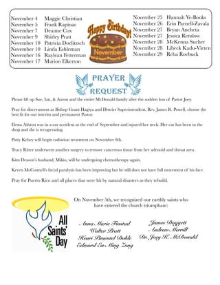 November 4 Maggie Christian
November 5 Frank Rapinac
November 7 Deanne Cox
November 9 Shirley Pratt
November 10 Patricia Doelitzsch
November 10 Linda Eshleman
November 16 Raylean Fetterman
November 17 Marion Elkerton
November 25 Hannah Ye-Books
November 26 Erin Parnell-Zavala
November 27 Bryan Ancheta
November 27 Jessica Renslow
November 28 McKenna Sucher
November 28 Libeck Kadu-Vieten
November 29 Reba Roebuck
Please lift up Sue, Ian, & Aaron and the entire McDonald family after the sudden loss of Pastor Joey.
Pray for discernment as Bishop Grant Hagiya and District Superintendent, Rev. James R. Powell, choose the
best ﬁt for our interim and permanent Pastor.
Elena Ashton was in a car accident at the end of September and injured her neck. Her car has been in the
shop and she is recuperating.
Patty Kelsey will begin radiation treatment on November 8th.
Tracy Ritter underwent another surgery to remove cancerous tissue from her adenoid and throat area.
Kim Deason’s husband, Mikio, will be undergoing chemotherapy again.
Keven McConnell’s facial paralysis has been improving but he still does not have full movement of his face.
Pray for Puerto Rico and all places that were hit by natural disasters as they rebuild.
On November 5th, we recognized our earthly saints who
have entered the church triumphant:
Anna Marie Finstad
Walter Pratt
Henri Pimentel Doble
Edward En-Ming Zung
James Doggett
Andrew Merrill
Dr. Joey K. McDonald
 
