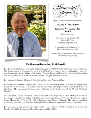 Join us as we celebrate the life of
Dr. Joey K. McDonald
Saturday, November 18th
1:00 PM
Main Sanctuary
Reception in the Social Hall
Please RSVP at
nohofumc@gmail.com
A memorial fund has been set up
McDonald Memorial Fund
Dee’s Flowers in Studio City have offered to
waive the delivery charge.
The Reverend Doctor Joey K. McDonald
Joey Kern McDonald was born in Ypsilanti, Michigan in 1949 to Charles (Red) and Mary McDonald.
The family moved to Winstead, Connecticut in 1952, then to Garden Grove, California in 1956. He
was the youngest of ﬁve children – Michaeline, Thomas, Peggy, and Kimberley. Sadly, both his mother
and father, as well as his sister Mickie and brother Tom, preceded him in death.
Joey was married nearly 42 years to Sue, and had two sons, Aaron and Ian.
He earned an associate’s degree from Santa Ana Community College, a bachelor’s degree from
University of California at Fullerton, master and doctorate degrees from Claremont School of
Theology. He was ordained Elder in the California Paciﬁc Conference of the United Methodist
Church.
As a servant of God, he served the United Methodist Church beginning in 1975. He began his service
as a youth counsellor, then after ordination as a senior minister, he served the churches in Garden
Grove, Mission Viejo, Twenty-Nine Palms, Rubidoux, and North Hollywood. His ministry was about
preaching grace and hope. He also passionately believed in the strength and ministry of the laity.
Joey was a good man who lived life at face value. He was loyal to God, the church, his family, and
friends. He will be deeply missed by all who knew and loved him.
 