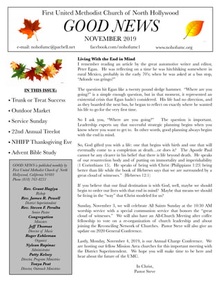First United Methodist Church of North Hollywood
GOOD NEWS
e-mail: nohofumc@pacbell.net
NOVEMBER 2019
facebook.com/nohofumc1 www.nohofumc.org
IN THIS ISSUE:
• Trunk or Treat Success
• Outdoor Market
• Service Sunday
• 22nd Annual Treelot
• NHIFP Thanksgiving Eve
• Advent Bible Study
GOOD NEWS is published monthly by
First United Methodist Church of North
Hollywood, California 91601
Phone (818) 763-8231
Rev. Grant Hagiya
Bishop
Rev. James R. Powell
District Superintendent
Rev. Steven F. Peralta
Senior Pastor
Congregation
Ministers
Jeff Thomas
Director of Music
Roger Eshleman
Organist
Nylean Rapinac
Administrator
Patty Kelsey
Director, Program Ministries
Tonya Peat
Director, Outreach Ministries
Living With the End in Mind
I remember reading an article by the great automotive writer and editor,
Peter Egan. He was reflecting on a time he was hitchhiking somewhere in
rural Mexico, probably in the early 70’s; when he was asked at a bus stop,
“Adonde vas gringo?”
The question hit Egan like a twenty pound sledge hammer. “Where are you
going?” is a simple enough question, but in that moment, it represented an
existential crisis that Egan hadn’t considered. His life had no direction, and
as they boarded the next bus, he began to reflect on exactly where he wanted
his life to go for the very first time.
So I ask you, “Where are you going?” The question is important.
Leadership experts say that successful strategic planning begins when you
know where you want to get to. In other words, good planning always begins
with the end in mind.
So, God gifted you with a life: one that begins with birth and one that will
eventually come to a completion at death…or does it? The Apostle Paul
cannot be any clearer in his belief that there is life beyond death. He speaks
of our resurrection body and of putting on immortality and imperishability
(1 Corinthians 15). He speaks of being with Christ (Philippians 1:23) being
better than life while the book of Hebrews says that we are surrounded by a
great cloud of witnesses.” (Hebrews 12:1)
If you believe that our final destination is with God, well, maybe we should
begin to order our lives with that end in mind? Maybe that means we should
be living in the “way” that Christ modeled for us?
Sunday, November 3, we will celebrate All Saints Sunday at the 10:30 AM
worship service with a special communion service that honors the “great
cloud of witnesses.” We will also have an All-Church Meeting after coffee
fellowship to vote on a re-organization of church leadership and about
joining the Reconciling Network of Churches. Pastor Steve will also give an
update on 2020 General Conference.
Lastly, Monday, November 4, 2019, is our Annual Charge Conference. We
are hosting our fellow Mission Area churches for this important meeting with
the District Superintendent. We hope you will make time to be here and
hear about the future of the UMC.
In Christ,
Pastor Steve
 