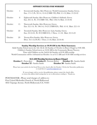 OPPORTUNITIES FOR WORSHIP
October 	 1	 Seventeenth Sunday After Pentecost. World Communion Sunday. Green.
	 	 	 Exo. 17:1-7; Ps. 78:1-4, 12-16 (UMH 799); Phil. 2:1-13; Matt. 21:23-32
October
 8
 Eighteenth Sunday After Pentecost. Children’s Sabbath. Green.
	 	 	 Exo. 20:1-4; Ps. 19 (UMH 750); Phil. 3:4b-14; Matt. 21:33-46
October	 15	 Nineteenth Sunday After Pentecost. Green.
	 	 	 Exo. 32:1-14; Ps. 106:1-6, 19-23 (UMH 829); Phil. 4:1-9; Matt. 22:1-14
October	 22	 Twentieth Sunday After Pentecost. Laity Sunday. Green.
	 	 	 Exo. 33:12-23; Ps. 99 (UMH 819); 1 Thess. 1:1-10; Matt. 22:15-22
October 	 29	 Twenty-First Sunday After Pentecost. Green.
	 	 	 Deut. 34:1-12; Ps.90; 1 Thess. 2:1-8; Matt. 22:34-46
Sunday Worship Services at 10:30 AM in the Main Sanctuary
Adult Sunday School meets the 3rd, 4th & 5th Sunday of October in Boyer Chapel at 9:00 AM.
Children’s Sunday School meets at 10:30 AM in the Community Room/Nursery
Time with Children on the 2nd & 4th Sunday at10:30 AM worship
World Communion will be celebrated on October 1st at 8:15 AM and 10:30 AM worship services
8:15 AM Worship Services in Boyer Chapel
October 1 - Pastor Joey October 8 - Norman Kelsey October 15 - Sandra Smith
October 22 - Sandra Smith October 30 - Sandra Smith
Please have your articles for the Good News to the church ofﬁce by October 17th for the November publication
or email them to pattyfumc@gmail.com
If you no longer wish to receive this publication, please contact the church ofﬁce
or return this address label noting that we are to discontinue sending it. Thank you.
POSTMASTER - Please send changes of address to:
First United Methodist Church of North Hollywood
4832 Tujunga Avenue, North Hollywood, CA. 91601
 