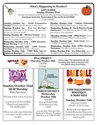 What’s Happening in October?
Sunday, October 1st - Tree Lot Meeting!
Following coffee hour in the Lounge. All interested
persons are invited to attend.
Sunday, October 8th - Mission Sunday! Bring
proteins (dry cereal, canned tuna, peanut butter, brown
paper grocery bags,) to church today!
Wednesday, October 18 - North District Charge
Conference - 6:30 PM. Canoga Park FUMC. Pastor
Joey requests your attendance.
UMW HALLOWEEN
BOOTIQUE
& BAKE SALE
Sunday, October 15th
following worship
Outside of the Lounge
Bring cash and support the
United Methodist Women by
purchasing their most delicious
baked goods!
Sunday, October 22nd
10:30 Worship
Main Sanctuary
Worship will be led by the Laity
Luncheon in the Social Hall!
Hosted and prepared by
The McDonald’s!
Please stay and enjoy fellowship
as we share our lives with one
another.
Wednesday, October 11th - UMW General
Luncheon in the Lo-Fe-Lo room at Noon. $3.
Sunday, October 1st - World Communion
Sunday! Prepare a special offering in observance.
Monday, October 16th - Tabitha Fellowship
Meets in the Hand in Hand room at 10:30 AM.
LAITY SUNDAY
Sunday, October 22nd
Worship will be planned and led by the laity. Planning meeting following worship 10/1.
Luncheon hosted by Pastor Joey & Sue in the Social Hall!
Come celebrate!
Sunday, October 15th - UMW Bake Sale &
Halloween Boutique! Outside lounge. 11:30 AM.
Tuesday, October 24th - Ruth Circle Meets at
7:30 PM. Community Room.
Thursday, October 19th - PB&J Project meets at
7:00 PM in the Lounge! Help feed the homeless.
NORTH DISTRICT
Wednesday,
October 18th
6:30 PM
Canoga Park FUMC
22700 Sherman Way
91307
Canoga Park, Sherman Oaks
Hindu-Irdu Mission, Woodland
Hills Korean & NoHo FUMC
Friday, October 27th - Tea Fellowship meets at
Tea Elle C! 26111 Bouquet Cyn Rd. 11:30 AM Tea.
Wednesday, October 25th- UMW Boutique
Workshop. 9:30 AM. Community Room.
Wednesday, October 11th - UMW Executive
Board Meeting 10 AM. Lo-Fe-Lo.
PB & J PROJECT
Thursday, October 19th
7:00 PM
Lounge
Come make 150 sandwiches for the
homeless who receive services from
the NHIFP every third Friday.
 