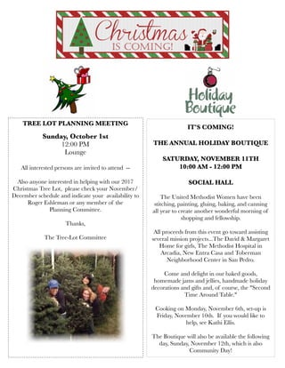 IT'S COMING! 
THE ANNUAL HOLIDAY BOUTIQUE
SATURDAY, NOVEMBER 11TH
10:00 AM - 12:00 PM
SOCIAL HALL
 
The United Methodist Women have been
stitching, painting, gluing, baking, and canning
all year to create another wonderful morning of
shopping and fellowship.
All proceeds from this event go toward assisting
several mission projects...The David & Margaret
Home for girls, The Methodist Hospital in
Arcadia, New Entra Casa and Toberman
Neighborhood Center in San Pedro.
 
Come and delight in our baked goods,
homemade jams and jellies, handmade holiday
decorations and gifts and, of course, the "Second
Time Around Table." 
Cooking on Monday, November 6th, set-up is
Friday, November 10th. If you would like to
help, see Kathi Ellis.
The Boutique will also be available the following
day, Sunday, November 12th, which is also
Community Day!
 
TREE LOT PLANNING MEETING
Sunday, October 1st
12:00 PM
Lounge
All interested persons are invited to attend  -- 
Also anyone interested in helping with our 2017
Christmas Tree Lot,  please check your November/
December schedule and indicate your  availability to
Roger Eshleman or any member of the
Planning Committee.  
Thanks,
The Tree-Lot Committee
 