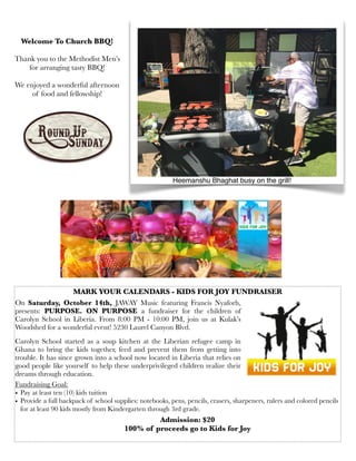 Heemanshu Bhaghat busy on the grill!
Welcome To Church BBQ!
Thank you to the Methodist Men’s
for arranging tasty BBQ!
We enjoyed a wonderful afternoon
of food and fellowship!
On Saturday, October 14th, JAWAY Music featuring Francis Nyaforh,
presents: PURPOSE. ON PURPOSE a fundraiser for the children of
Carolyn School in Liberia. From 8:00 PM - 10:00 PM, join us at Kulak’s
Woodshed for a wonderful event! 5230 Laurel Canyon Blvd.
Carolyn School started as a soup kitchen at the Liberian refugee camp in
Ghana to bring the kids together, feed and prevent them from getting into
trouble. It has since grown into a school now located in Liberia that relies on
good people like yourself to help these underprivileged children realize their
dreams through education.  
MARK YOUR CALENDARS - KIDS FOR JOY FUNDRAISER
 
Fundraising Goal:
• Pay at least ten (10) kids tuition 
• Provide a full backpack of school supplies: notebooks, pens, pencils, erasers, sharpeners, rulers and colored pencils
for at least 90 kids mostly from Kindergarten through 3rd grade.
Admission: $20
100% of proceeds go to Kids for Joy
 