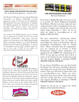 USE YOUR RALPHS CLUB CARD
By Lynn Yoshizumi
If you have a Ralphs Rewards card, you can use
it to beneﬁt the North Hollywood Interfaith
Food Pantry. Whether you have registered your
card previously or this is something new for you,
you have to register your card for the new term
which began September 1, 2017. To do so,
either go online to www.ralphs.com or call
Ralphs at 800-443-4438.
 
For your convenience, step-by-step website
registration instructions can be found at
www.ralphs.com, click on Community, click on
Community Contributions, click on “Enroll
Now”. Please remember that the organization
you are signing up to beneﬁt is Faith
Presbyterian Church which administers the
program for the NHIFP. The organization # is
94711. If you sign up correctly, there will be a
notice at the bottom of your receipts that reads
“At your request, Ralphs is donating FAITH
PRESBYTERIAN CHURCH.”
 
If you shop at Food4Less, you can also beneﬁt
the Pantry. You will need a Food4Less Rewards
card which you can get from Lynn Yoshizumi at
church. Then you will need to register that card
at www.Food4Less.com. Once you have
registered, show your rewards card to the cashier
and your receipt will show at the bottom “At
your request, Food4Less is donating to FAITH
PRESBYTERIAN CHURCH.”
Thanks for all you do to support the North
Hollywood Interfaith Food Pantry.
NEXT PHASE FOR IMAGINE NO MALARIA
New World Outlook Magazine – Summer 2017
 
The Board of Directors for the United Methodist
Committee on Relief (UMCOR) recently
approved a grant of $753,434 for the Zimbabwe
Health Board. The grant will fund the 4th Imagine
No Malaria program for Zimbabwe. From now
through 2018, health workers will provide
education, prevention and malaria treatments in
targeted areas.
 
As a result of the INM program, access to health
care is projected to increase by 85% for several
high-risk communities. This grant will also
sponsor the renovation of the Dindi Rural Health
Clinic and latrine facilities at a United Methodist
Church referral hospital in Zimbabwe. A total of
8,730 pregnant women, 28,613 children under the
age of ﬁve, and 177,500 of the public are
expected to directly beneﬁt from this grant.
Previously you were advised that Red Bird Mission
would not be collecting Campbell’s Soup Labels
after June. However, we have learned that they will
still accept them until the end of this year. If you
ﬁnd any Campbell’s Labels for Education, please
put them in an envelope clearly marked and bring
them with you to church. Either give them to Judy
Palmer or leave them in the church ofﬁce. If no
one is there, you can put the envelope through the
mail slot on the door facing the courtyard.  
 