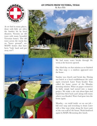 As we ﬁnd in many places,
those with little are often
the hardest hit by local
disasters. Victoria an old
town with many beautiful
Victorian homes. The old
town across the tracks lies
on "lower ground", are
MANY homes that have
been "rode hard and put
away wet"!
AN UPDATE FROM VICTORIA, TEXAS
By Ken Ellis
We had many water breaks through the
week as the heavens opened.
Our third day on that mission as we ﬁnished
the blue tarp --- a rainbow appeared over
the home .
Sunday was church and break day. During
our lunch at a local establishment the rains
again returned. Later Team Leader Tom
called the home owner of the Monday
morning mission. What on paper seemed to
be fairly simple had turned into a major
project. We make a site visit about 6pm and
found that their back yard (along with many
others) was ﬂooded. Water had gone into the
home again. 
Monday - no mold inside -so an out job -
full roof tarp and trenching to drain water
with a blue tarp (strip) along the lower part
of the east wall of the house. Work hindered
again by RAIN. Returning after lunch.
 