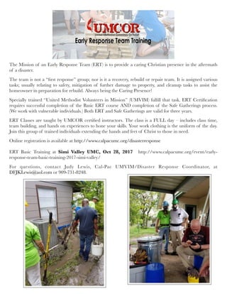 The Mission of an Early Response Team (ERT) is to provide a caring Christian presence in the aftermath
of a disaster.
The team is not a “ﬁrst response” group; nor is it a recovery, rebuild or repair team. It is assigned various
tasks; usually relating to safety, mitigation of further damage to property, and cleanup tasks to assist the
homeowner in preparation for rebuild. Always being the Caring Presence!
Specially trained “United Methodist Volunteers in Mission” (UMVIM) fulﬁll that task. ERT Certiﬁcation
requires successful completion of the Basic ERT course AND completion of the Safe Gatherings process.
(We work with vulnerable individuals.) Both ERT and Safe Gatherings are valid for three years.
ERT Classes are taught by UMCOR certiﬁed instructors. The class is a FULL day – includes class time,
team building, and hands on experiences to hone your skills. Your work clothing is the uniform of the day.
Join this group of trained individuals extending the hands and feet of Christ to those in need.
Online registration is available at http://www.calpacumc.org/disasterresponse
 
ERT Basic Training at Simi Valley UMC, Oct 28, 2017   http://www.calpacumc.org/event/early-
response-team-basic-training-2017-simi-valley/
For questions, contact Judy Lewis, Cal-Pac UMVIM/Disaster Response Coordinator, at
DFJKLewis@aol.com or 909-731-8248.
 