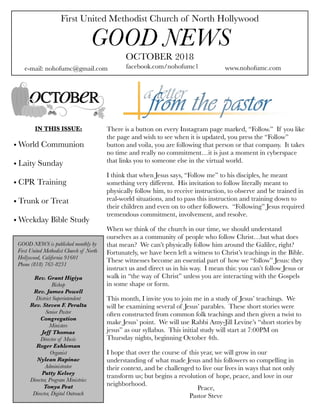 First United Methodist Church of North Hollywood
GOOD NEWS
e-mail: nohofumc@gmail.com
OCTOBER 2018
facebook.com/nohofumc1 www.nohofumc.com
IN THIS ISSUE:
• World Communion
• Laity Sunday
• CPR Training
• Trunk or Treat
• Weekday Bible Study
There is a button on every Instagram page marked, “Follow.” If you like
the page and wish to see when it is updated, you press the “Follow”
button and voila, you are following that person or that company. It takes
no time and really no commitment…it is just a moment in cyberspace
that links you to someone else in the virtual world.
I think that when Jesus says, “Follow me” to his disciples, he meant
something very different. His invitation to follow literally meant to
physically follow him, to receive instruction, to observe and be trained in
real-world situations, and to pass this instruction and training down to
their children and even on to other followers. “Following” Jesus required
tremendous commitment, involvement, and resolve.
When we think of the church in our time, we should understand
ourselves as a community of people who follow Christ…but what does
that mean? We can’t physically follow him around the Galilee, right?
Fortunately, we have been left a witness to Christ’s teachings in the Bible.
These witnesses become an essential part of how we “follow” Jesus: they
instruct us and direct us in his way. I mean this: you can’t follow Jesus or
walk in “the way of Christ” unless you are interacting with the Gospels
in some shape or form.
This month, I invite you to join me in a study of Jesus’ teachings. We
will be examining several of Jesus’ parables. These short stories were
often constructed from common folk teachings and then given a twist to
make Jesus’ point. We will use Rabbi Amy-Jill Levine’s “short stories by
jesus” as our syllabus. This initial study will start at 7:00PM on
Thursday nights, beginning October 4th.
I hope that over the course of this year, we will grow in our
understanding of what made Jesus and his followers so compelling in
their context, and be challenged to live our lives in ways that not only
transform us; but begins a revolution of hope, peace, and love in our
neighborhood.
GOOD NEWS is published monthly by
First United Methodist Church of North
Hollywood, California 91601
Phone (818) 763-8231
Rev. Grant Higiya
Bishop
Rev. James Powell
District Superintendent
Rev. Steven F. Peralta
Senior Pastor
Congregation
Ministers
Jeff Thomas
Director of Music
Roger Eshleman
Organist
Nylean Rapinac
Administrator
Patty Kelsey
Director, Program Ministries
Tonya Peat
Director, Digital Outreach
Peace,
Pastor Steve
 
