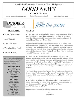 First United Methodist Church of North Hollywood
GOOD NEWS
e-mail: nohofumc@gmail.com
OCTOBER 2019
facebook.com/nohofumc1 www.nohofumc.com
IN THIS ISSUE:
• World Communion
• Laity Sunday
• Trunk or Treat
• Weekday Bible Study
• Service Sunday
Faith Goals
At a recent retreat, I was asked what my personal goals were for the next
year, 3 years, and 5 years. In all honesty, the question put me on my
heels. I could come up with professional goals, but personal goals? I
realized I didn’t have any. None. Zero.
Back in my teens and 20’s, I set all kinds of goals. As an athlete, I had
performance goals. As a student, I had educational goals. As a ministry
candidate, I had professional goals which continued into my years as an
ordained pastor. At each of my churches, I had goals for what we would
accomplish in ministry. I know what goals are. I know how to set them.
I just didn’t have any personal goals.
As I have been reflecting on this question, I began to realize that
personal goals run the gamut. We have relational goals, health & fitness
goals, vacation goals, financial goals, and spiritual goals.You can pick up
any number of self-help books to help you set SMART* goals in most of
these areas…but what about spiritual goals? Have you ever stopped to
think about something in your faith that you would like to grow towards
or attain?
The Apostle Paul often spoke of goals. One of my favorite places is in
his letter to the Philippians, where he writes, “I want to know Christ and
the power of his resurrection…” (Philippians 3:10, NRSV) How’s that
for a goal?
As we read on, he writes this, “this one thing I do: forgetting what lies
behind and straining forward to what lies ahead, I press on toward the
goal for the prize of the heavenly call of God in Christ
Jesus.” (Philippians 3:14, NRSV)
Do you have a spiritual goal? Have you set a faith goal?
GOOD NEWS is published monthly by
First United Methodist Church of North
Hollywood, California 91601
Phone (818) 763-8231
Rev. Grant Higiya
Bishop
Rev. James Powell
District Superintendent
Rev. Steven F. Peralta
Senior Pastor
Congregation
Ministers
Jeff Thomas
Director of Music
Roger Eshleman
Organist
Nylean Rapinac
Administrator
Patty Kelsey
Director, Program Ministries
Tonya Peat
Director, Digital Outreach
Peace,
Pastor Steve
 