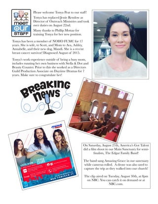 Please welcome Tonya Peat to our staff!
Tonya has replaced Jessie Renslow as
Director of Outreach Ministries and took
over duties on August 22nd.
Many thanks to Phillip Mottaz for
training Tonya for her new position.
Tonya has been a member of NOHO FUMC for 17
years. She is wife, to Scott, and Mom to Ava, Ashley,
Annabelle, and their new dog, Mandi. She is a recent
breast cancer survivor! Diagnosed August of 2015.
Tonya’s work experience outside of being a busy mom,
includes running her own business with Stella & Dot and
Beauty Counter. Prior to this she worked as a Directors
Guild Production Associate on Daytime Dramas for 7
years. Make sure to congratulate her!
On Saturday, August 27th, America’s Got Talent
did a ﬁlm shoot in our Main Sanctuary for semi-
ﬁnalists, The Edgar Family Band!
The band sang Amazing Grace in our sanctuary
while cameras rolled. A drone was also used to
capture the trip as they walked into our church!
The clip aired on Tuesday, August 30th, at 8pm
on NBC. You can catch it on demand or at
NBC.com.
 