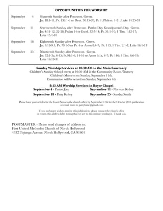 OPPORTUNITIES FOR WORSHIP
September 	 4	 Sixteenth Sunday after Pentecost. Green.
	 	 	 Jer. 18:1-11; Ps. 139:1-6 or Deut. 30:15-20; Ps. 1; Philem. 1-21; Luke 14:25-33
	 	 	
September
 11
 Seventeenth Sunday after Pentecost. Patriot Day. Grandparent’s Day. Green.
	 	 	 Jer. 4:11-12, 22-28; Psalm 14 or Exod. 32:7-14; Ps. 51:1-10; 1 Tim. 1:12-17;
	 	 	 Luke 15:1-10
September	 18	 Eighteenth Sunday after Pentecost. Green.
	 	 	 Jer. 8:18-9:1; Ps. 79:1-9 or Ps. 4 or Amos 8:4-7; Ps. 113; 1 Tim. 2:1-7; Luke 16:1-13
September	 25	 Nineteenth Sunday after Pentecost. Green.
	 	 	 Jer. 32:1-3a, 6-15; Ps.91:1-6, 14-16 or Amos 6:1a, 4-7; Ps. 146; 1 Tim. 6:6-19;
	 	 	 Luke 16:19-31
Sunday Worship Services at 10:30 AM in the Main Sanctuary
Children’s Sunday School meets at 10:30 AM in the Community Room/Nursery
Children’s Moment on Sunday, September 11th.
Communion will be served on Sunday, September 4th
8:15 AM Worship Services in Boyer Chapel
	 	 September 4 - Pastor Joey 	 	 September 11 - Norman Kelsey
	 	 September 18 - Patty Kelsey	 	 September 25 - Sandra Smith
Please have your articles for the Good News to the church ofﬁce by September 17th for the October 2016 publication
or email them to pattyfumc@gmail.com
If you no longer wish to receive this publication, please contact the church ofﬁce
or return this address label noting that we are to discontinue sending it. Thank you.
POSTMASTER - Please send changes of address to:
First United Methodist Church of North Hollywood
4832 Tujunga Avenue, North Hollywood, CA 91601
 