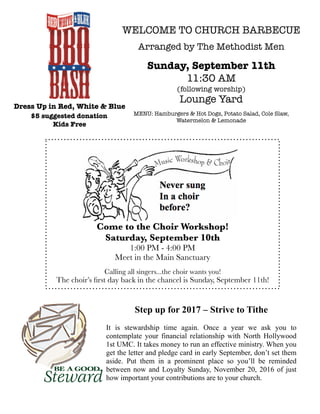 WELCOME TO CHURCH BARBECUE
Arranged by The Methodist Men
Sunday, September 11th
11:30 AM
(following worship)
Lounge Yard
MENU: Hamburgers & Hot Dogs, Potato Salad, Cole Slaw,
Watermelon & Lemonade
Dress Up in Red, White & Blue
$5 suggested donation
Kids Free
Come to the Choir Workshop!
Saturday, September 10th
1:00 PM - 4:00 PM
Meet in the Main Sanctuary
Calling all singers...the choir wants you!
The choir’s ﬁrst day back in the chancel is Sunday, September 11th!
Step up for 2017 – Strive to Tithe
It is stewardship time again. Once a year we ask you to
contemplate your financial relationship with North Hollywood
1st UMC. It takes money to run an effective ministry. When you
get the letter and pledge card in early September, don’t set them
aside. Put them in a prominent place so you’ll be reminded
between now and Loyalty Sunday, November 20, 2016 of just
how important your contributions are to your church.
 