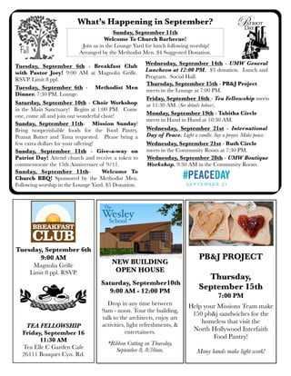 What’s Happening in September?
Sunday, September 11th
Welcome To Church Barbecue!
Join us in the Lounge Yard for lunch following worship!
Arranged by the Methodist Men. $4 Suggested Donation.
Sunday, September 11th - Give-a-way on
Patriot Day! Attend church and receive a token to
commemorate the 15th Anniversary of 9/11.
Wednesday, September 21st - International
Day of Peace. Light a candle. Say a prayer. Make peace.
Wednesday, September 28th - UMW Boutique
Workshop. 9:30 AM in the Community Room.
Wednesday, September 14th - UMW General
Luncheon at 12:00 PM. $3 donation. Lunch and
Program. Social Hall.
Sunday, September 11th- Mission Sunday!
Bring nonperishable foods for the Food Pantry.
Peanut Butter and Tuna requested. Please bring a
few extra dollars for your offering!
Friday, September 16th - Tea Fellowship meets
at 11:30 AM. (See details below).Saturday, September 10th - Choir Workshop
in the Main Sanctuary! Begins at 1:00 PM. Come
one, come all and join our wonderful choir!
Wednesday, September 21st - Ruth Circle
meets in the Community Room at 7:30 PM.
.
PB&J PROJECT
Thursday,
September 15th
7:00 PM
Help your Missions Team make
150 pb&j sandwiches for the
homeless that visit the
North Hollywood Interfaith
Food Pantry!
Many hands make light work!
Monday, September 19th - Tabitha Circle
meets in Hand in Hand at 10:30 AM.
Tuesday, September 6th
9:00 AM
Magnolia Grille
Limit 8 ppl. RSVP.
TEA FELLOWSHIP
Friday, September 16
11:30 AM
Tea Elle C Garden Cafe
26111 Bouquet Cyn. Rd.
Thursday, September 15th - PB&J Project
meets in the Lounge at 7:00 PM.
Tuesday, September 6th - Breakfast Club
with Pastor Joey! 9:00 AM at Magnolia Grille.
RSVP. Limit 8 ppl.
NEW BUILDING
OPEN HOUSE
Saturday, September10th
9:00 AM - 12:00 PM
Drop in any time between
9am - noon. Tour the building,
talk to the architects, enjoy art
activities, light refreshments, &
entertainers.
*Ribbon Cutting on Thursday,
September 8, 8:30am.
Sunday, September 11th- Welcome To
Church BBQ! Sponsored by the Methodist Men.
Following worship in the Lounge Yard. $5 Donation.
Tuesday, September 6th - Methodist Men
Dinner. 7:30 PM. Lounge.
 